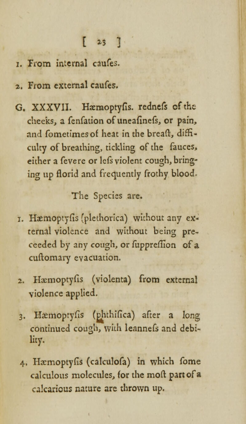 [ >3 ] 1. Trom internal caufes. 2. From external caufes. G. XXXVII. Hasmoptyfis. rednefs of the cheeks, a fenfation of uneafinefs, or pain, and fometimesof heat in the bread:, diffi- culty of breathing, tickling of the fauces, either a fevere or lefs violent cough, bring- ing up florid and frequently frothy blood- The Species are. i. Haemoptyfls (plethorica) without any ex- ternal violence and without being pre- ceeded by any cough, or /iipprefHon of a cuftomary evacuation. 2. Haemoptyfis (violenta) from external violence applied. 3. Haemoptyfis (ohthifica) after a long continued cough, with leannefs and debi- lity. 4. Ha?moptyfis (calculofa) in which fome calculous molecules, (or the moll part of a calcarious nature are thrown up.