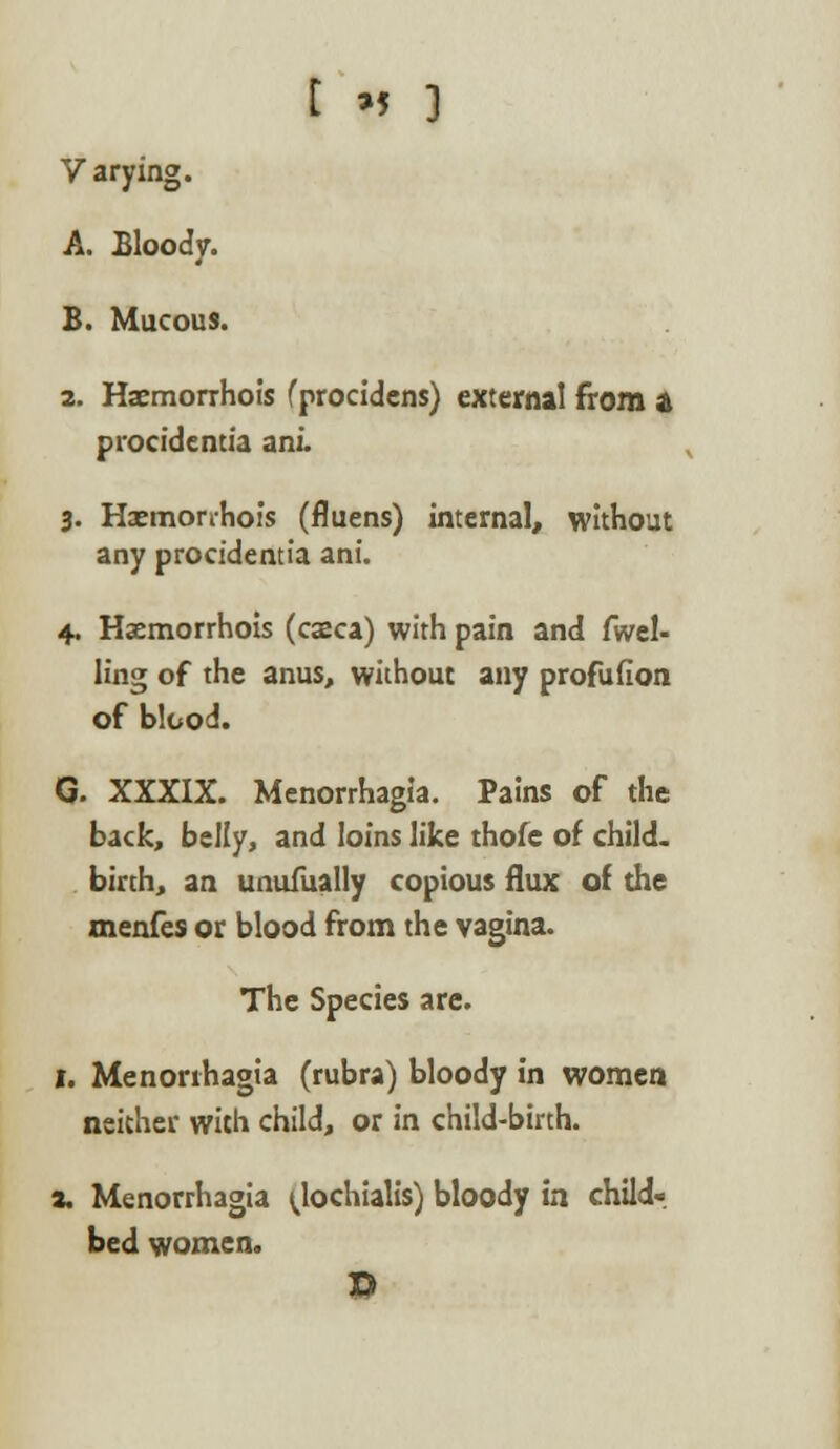 Varying. A. Bloody. B. Mucous. 2. Haemorrhois (procidens) externa! from a procidentia ani. 3. Haemorrhois (fluens) internal, without any procidentia ani. 4. Haemorrhois (caeca) with pain and fuel- ling of the anus, without any profufion of blood. G. XXXIX. Menorrhagia. Pains of the back, belly, and loins like thofe of child, birth, an unufually copious flux of the menfes or blood from the vagina. The Species are. 1. Menorrhagia (rubra) bloody in women neither with child, or in child-birth. a, Menorrhagia ^lochialis) bloody in child-, bed women. D