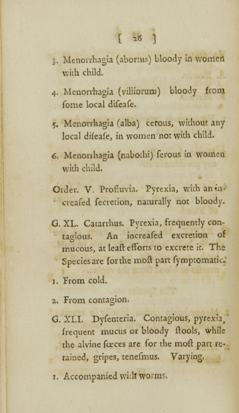 [ » ] 5. Menorrhagia (abortus) bloody in women with child. 4. Menorrhagia (villiorum) bloody from fome local difeafe. 5. Menorrhagia (alba) cerous, without any local difeafe, in women not with child. 6. Menorrhagia (nabothi) ferous in women with child. Order. V. Profluvia. Pyrexia, with ahiai creafed fecretion, naturally not bloody. G. XL. Catarrhus. Pyrexia, frequently con- tagious. An increafed excretion of mucous, at leaft efforts to excrete it. The Species are for the moft part fymptomaticJ 1. From cold. 2. From contagion. G. XLI. Dyfenteria. Contagious, pyrexia/ frequent mucus or bloody ftools, while the alvine fceces are for the moft part re-, taincd, gripes, tenefmus. Varying. 1. Accompanied wM* worms.