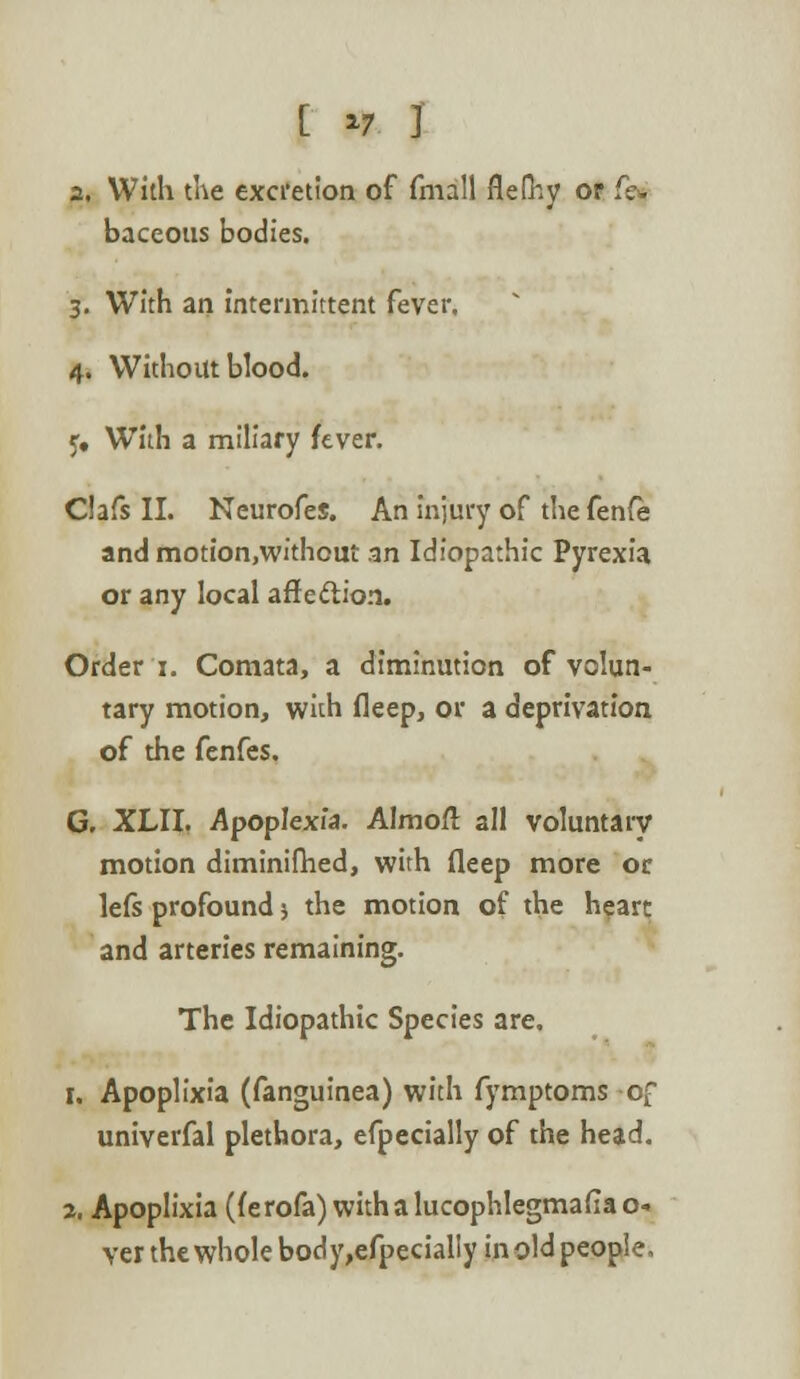 [ *7 ] a. With the excretion of fmall flefhy or ftg baceous bodies. 3. With an intermittent fever, 4. Without blood. 5# With a miliary fever. Clafs II. Neurofes. An injury of the fenfe and motion.without an Idiopathic Pyrexia or any local affection. Order 1. Comata, a diminution of volun- tary motion, with fleep, or a deprivation of the fenfes, G. XLII. Apoplexia. Almoft all voluntary motion diminimed, with fleep more or lefs profound j the motion of the heart and arteries remaining. The Idiopathic Species are. 1. Apoplixia (fanguinea) with fymptoms of univerfal plethora, efpecially of the head. 2. Apoplixia (ferofa) withalucophlegmafiao- ver the whole body,efpecialIy in old people.