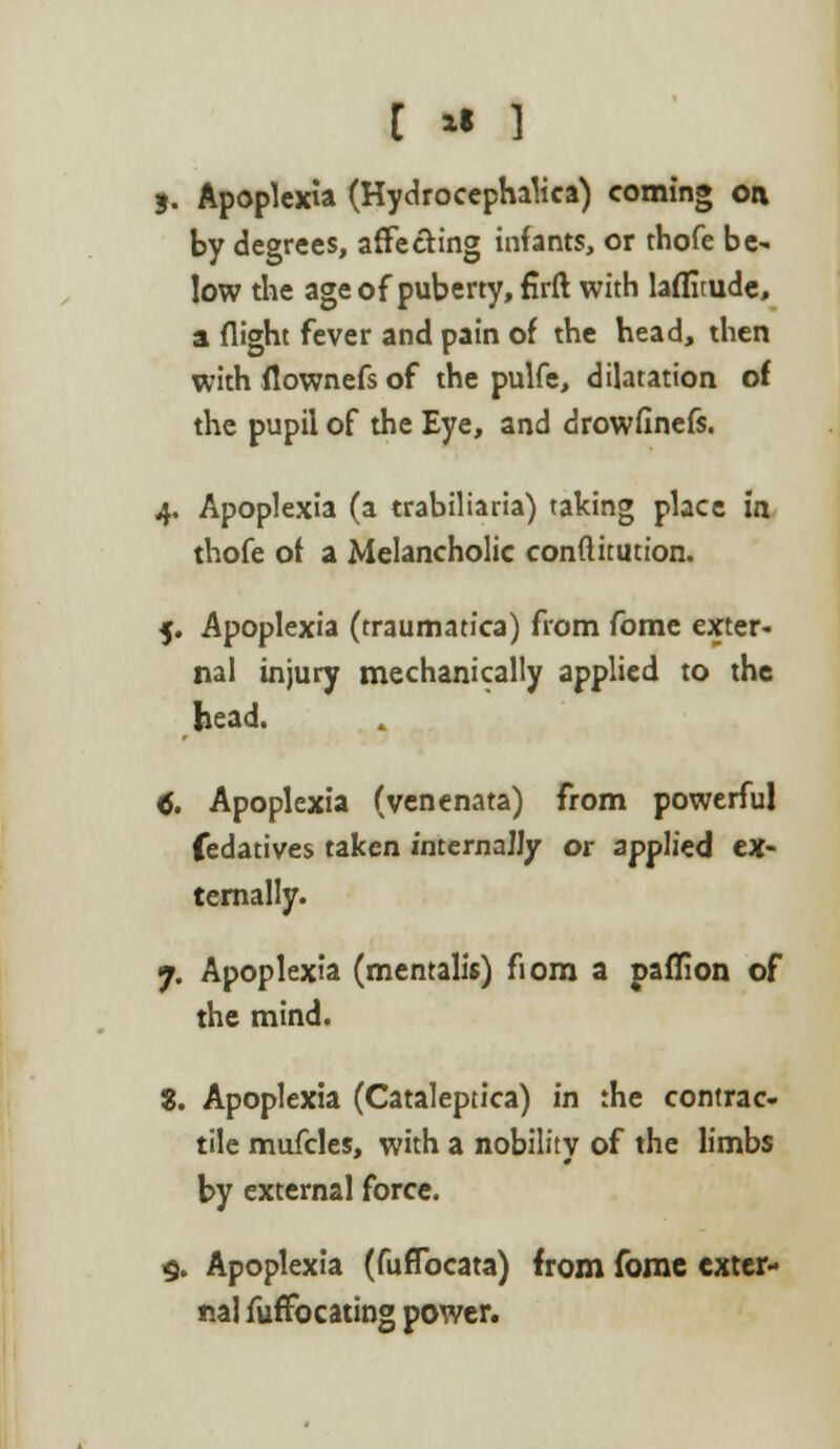 [ * } 3. Apoplexia (Hydrocephalics) coming on by degrees, affecting infants, or thofe be- low the age of puberty, firft with lafluude, a flight fever and pain of the head, then with flownefs of the pulfe, dilatation of the pupil of the Eye, and drowfinefs. 4. Apoplexia (a trabiliaria) talcing place in thofe of a Melancholic conflitution. 5. Apoplexia (traumatica) from fome exter- nal injury mechanically applied to the bead. 4. Apoplexia (venenata) from powerful fedatives taken internally or applied ex- ternally. 7. Apoplexia (mentalis) fiom a paflion of the mind. 8. Apoplexia (Cataleptica) in the contrac- tile mufcles, with a nobility of the limbs by external force. 9. Apoplexia (fuflbcata) from fomc exter- nal fuffocating power.