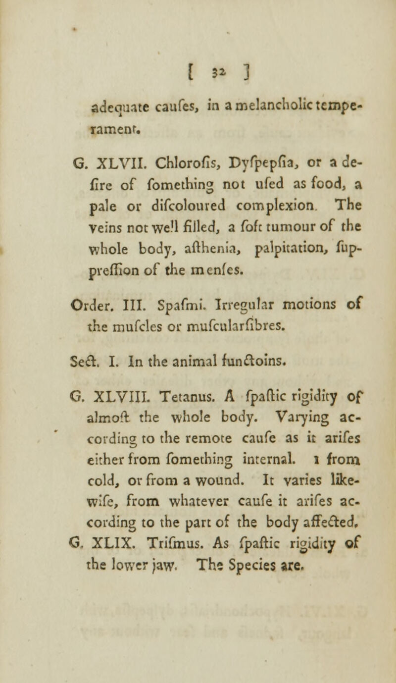 i t* 3 adecmate caufes, in a melancholic tempe- rament. G. XLVII. Chlorofis, Dyfpepfia, or a de- fire of fomething not ufed as food, a pale or difcoloured complexion The Veins not well filled, a foft tumour of the whole body, afthenia, palpitation, fup- preffion of the menfes. Order. III. Spafmi. Irregular motions of the mufcles or mufcularfibres. Sed. I. In the animal fun&oins. G. XLVIII. Tetanus. A fpaftic rigidity of almofl the whole body. Varying ac- cording to the remote caufe as it arifes either from fomething internal, l from cold, or from a wound. It varies like- wife, from whatever caufe it arifes ac- cording to the part of the body affected. G. XLIX. Trifmus. As fpaftic rigidity of the lower Jaw. The Species are.