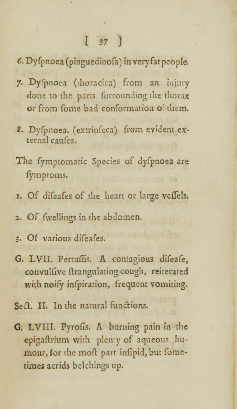 6. Dyfpnoea (pinguedinofa) in very fat people. 7. Dyrpnoea (ihoracica) from an injury done to the parts furrounding the thorax or from fome bad conformation o' them. 8. Dyfpnoea. (extrinfeca) from evident ex- ternal caufes. The fymptomatic Species of dyfpnoea are fymproms. 1. Of difeafes of the heart or large veflels. 2. Of fwellings in the abdomen. 3. Of various difeafes. G. LVII. Pertuflk A contagious difeafe, convulfive ftrangulating cough, reiterated with noify inspiration, frequent vomiting. Se&. II. In the natural functions. G. LVIII. Pyrofis. A burning pain in the epigaftrium with plenty of aqueous hu- mour, for the mod part infipid, but fome- times acrids bclchings up.