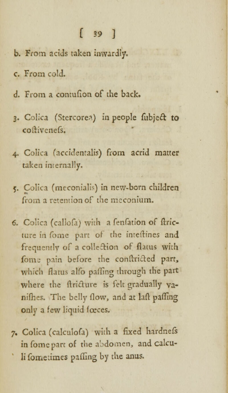 b. From acids taken inwardly. c. From cold. d. From a contufion of the back. 3. Colica (StercoreA) in people fubjeft to coftivcnefs. 4. Colica (accidentals) from acrid matter taken internally. 5. Colica (meconialis) in new-born children from a retention of the meconium. 6. Colica (callofa) with a fenfation of ftric- ture in fome part of the interlines and frequently of a colleftion of flatus with fomj pain before the conflicted part, which flatus alfo pafling through the part where the ftri&ure is felt gradually va- nifhes. The belly flow, and at laft paflmg only a few liquid fceces. 7. Colica (calculofa) with a fixed hardnefs in fome part of the abdomen, and calcu- ' li fome times pafling by the anus.