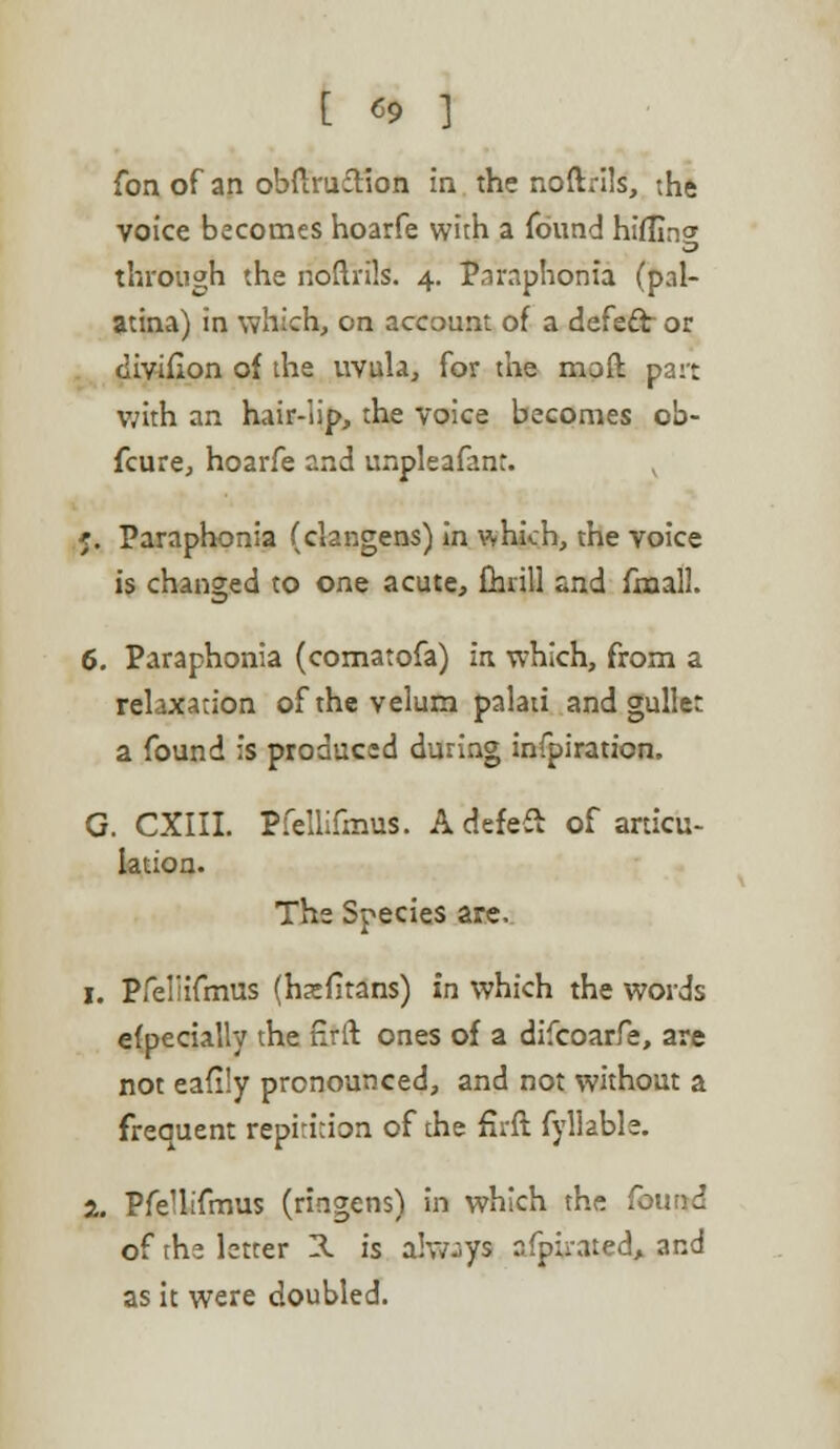 [ «9 ] Con of an obftrufHon in the noftrils, the voice becomes hoarfe with a found hiilin<* through the noftrils. 4. Paraphonia (pal- atina) in which, on account of a defect or divifion of die uvula, for the moft part with an hair-lip, the voice becomes ob- fcure, hoarfe and unpleafant. 5. Paraphonia (clangens) in which, the voice is changed to one acute, drill and fxnall. 6. Paraphonia (comatofa) in which, from a relaxation of the velum palau and gullet a found is produced during infpiration. G. CXIII. Pfellifmus. A defeft of articu- lation. The Species are. 1. Pfeliifmus (hatfitans) in which the words efpecially the nrft ones of a difcoarfe, are not eafi'y pronounced, and not without a freauent repiti;ion of the firft fy liable. 2. PfeUifmus (ringens) in which the found of the letter H is always afphwed, and as it were doubled.