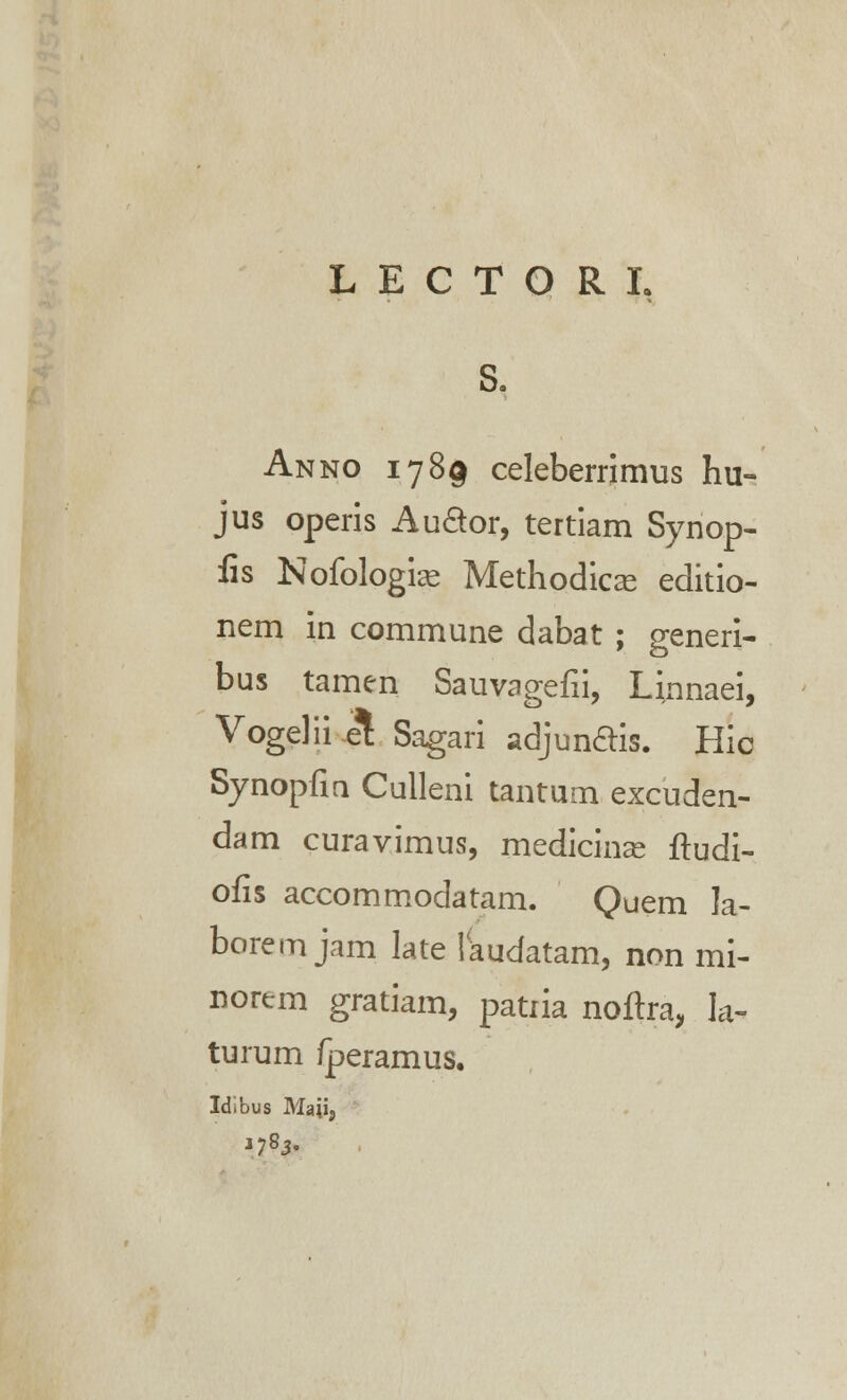 L E C T O R L S, Anno 1789 celeberrimus hu- jus operis Au&or, tertiam Synop- iis Noiblogias Methodicce editio- nem in commune dabat ; generi- bus tamen Sauvagefii, Linnaei, Vogelii e^ Sagari adjunftis. Hic Synopfin Culleni tantum excuden- dam curavimus, medicinae ftudi- ofis accommodatam. Quem la- borem jam late laudatam, non mi- norem gratiam, patria noftra, la- turum /peramus. Idibus Matfj *78>