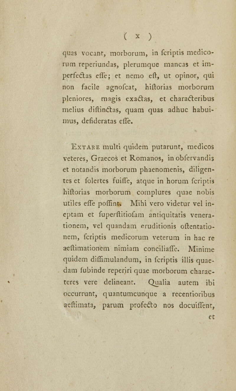 quas vocanr, morborum, in fcriptis medico- mm reperiundas, plerumque mancas et im- perfe&as effe; et nemo eft, ut opinor, qui non facile agnofcat, hiftorias morborum pleniores, magis exadtas, et characteribus melius diftinttas, quam quas adhuc habui- mus, defideratas efle. Extare multi quidem putarunt, medicos veteres, Graecos et Romanos, in obfervandis et notandis morborum phaenomenis, diligen- tes et folertes fuiffe, atque in horum fcriptis hiftorias morborum complures quae nobis utiles efTe poffinu Mihi vero videtur vel in- eptam et fuperftitiofam antiquitatis venera- tionem, vel quandam eruditionis oftentatio- nem, fcriptis medicorum veterum in hac re aeftimationem nimiam conciliafTe. Minime quidem diffimulandum, in fcriptis illis quae- dam fubinde reperiri quae morborum charac- teres vere delineant. Qualia autem ibi occurrunt, quantumcunque a recentioribus aeftimata, parum profefto nos docuilTent,