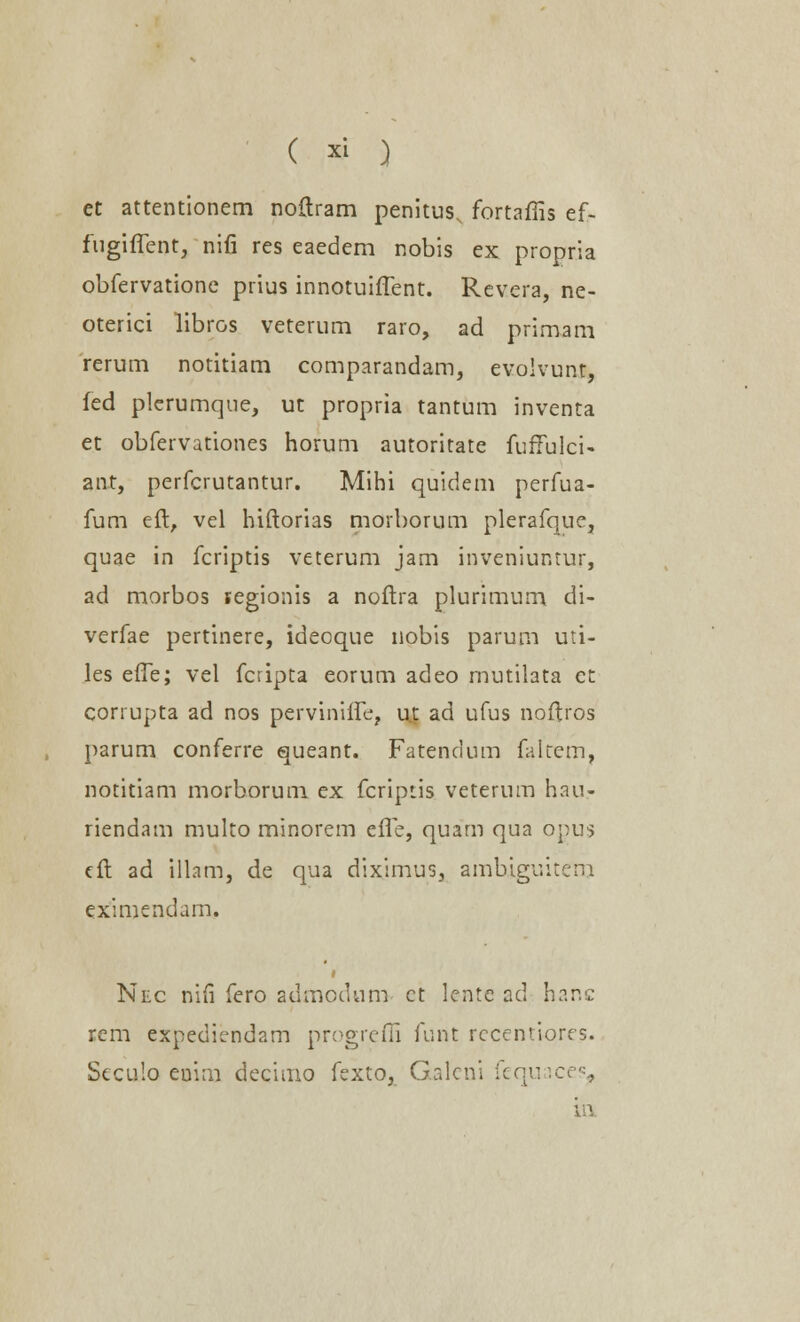 ( » ) et attentionem noftram penitus, fortaffis ef- fugiffent, nifi res eaedem nobis ex propria obfervatione prius innotuiffent. Revera, ne- oterici libros veterum raro, ad primam rerum notitiam comparandam, evoivunt, fed plerumque, ut propria tantum inventa et obfervationes horum autoritate fufTulci- ant, perfcrutantur. Mihi quidem perfua- fum eft, vel hiftorias morborum plerafquc, quae in fcriptis veterum jam inveniuntur, ad morbos segionis a noftra plurimum di- verfae pertinere, ideoque nobis parum uti- les effe; vel fcripta eorum adeo mutilata et corrupta ad nos perviniffe, u| ad ufus noftros parum conferre queant. Fatendum faltcm, notitiam morborum ex fcriptis veterum hau.- riendam multo minorem effe, quam qua opus tft ad illam, de qua diximus, ambiguitem eximendam. i Nec nifi fero admccUim ct lente ad hanc rem expediendam progreffi funt rccentiores. Seculo euim decimo fexto, Galeni fequaces, in.