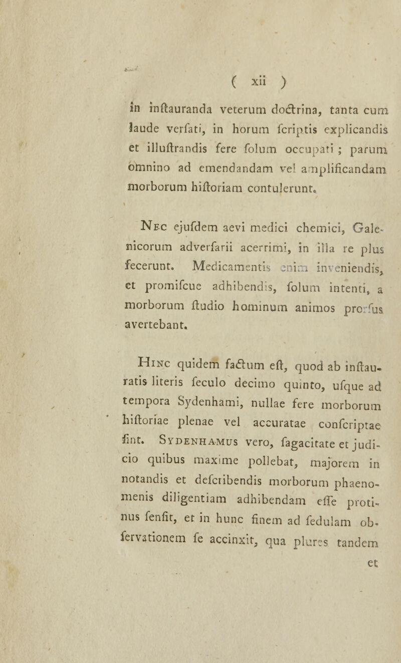 in inftauranda veterum doctrina, tanta cum Jaude verfati, in horum fcriptis explicandis et illuftrandis fere folum occupati ; parum omnino ad emendandam ve! a nplificandam morborum hiftoriam contulerunt. Nfc ejufdem aevi medici chemici, Gale- nicorum adverfarii acerrimi, in illa re plus fecerunt. Medicamentis cnim inveniendis, et promifcue adhibendis, folum intenti, a morborum ftudio hominum animos prorfus avertebant. Hinc quidem faclum eft, quod ab inftau- ratis literis feculo decimo quinto, ufque ad tempora Sydenhami, nullae fere morborum hiftoriae plenae vel accuratae confcriptae fmt. Sydenhamus vero, fagacitate et judi- cio quibus maxime pollebat, majbrem in notandis et defcribendis morborum phaeno- menis diligentiam adhibendam effe proti- nus fenfit, et in hunc finem ad fedulam ob* fervationem fe accinxit, qua plur?s tandem