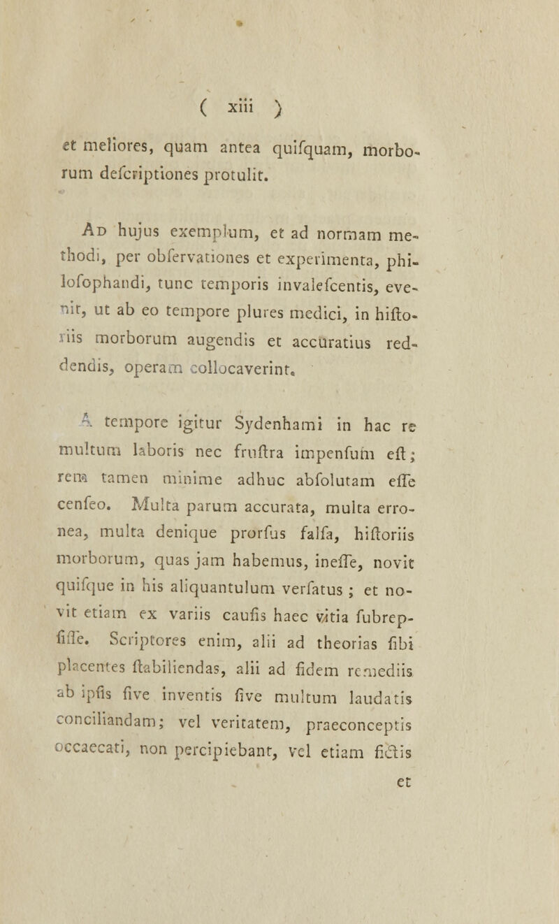 et meliores, quam antea quifquam, morbo- rum defcriptiones protulit. Ad hujus exemplum, et ad normam me- thodi, per obfervationes et experimenta, phi- lofophandi, tunc temporis invalefcentis, eve- nit, ut ab eo tempore plures medici, in hifto- riis morborum augendis et accuratius red- dendis, operam collocaverint. 4 tempore igitur Sydenhami in hac re mukum laboris nec fruftra impenfum eft; rena tamen minime adhuc abfolutam effe cenfeo. Multa parum accurata, multa erro- nea, multa denique prorfiis falfa, hiftoriis morborum, quas jam habemus, ineiTe, novit quifque in his aliquantulum verfatus ; et no- vit etiam ex variis caufis haec vitia fubrep- fiTe. Scriptores enim, alii ad theorias fibi placerrtes ftabiliendas, alii ad fidem remediis ab ipfis five inventis five multum laudatis concihandam; vel veritatem, praeconceptis occaecati, non percipiebanr, vcl etiam fidis