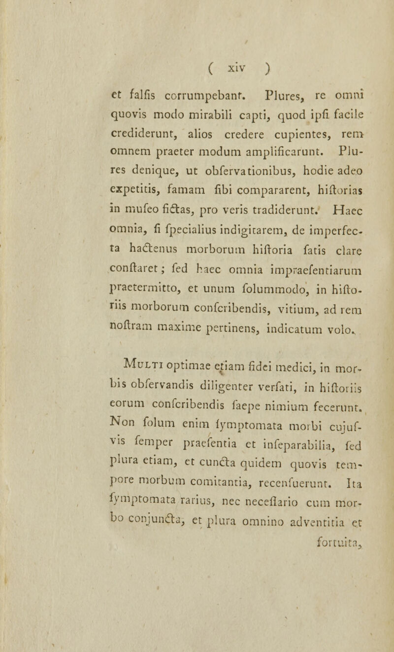 et falfis corrumpebanr. Plures, re omni quovis modo mirabili capti, quod ipfi facile crediderunt, alios credere cupientes, rem omnem praeter modum ampiificarunt. Plu- res denique, ut obfervationibus, hodie adeo expetitis, famam fibi compararent, hiftorias in mufeo fi&as, pro veris tradiderunt. Haec omnia, fi fpecialius indigitarem, de imperfec- ta hactenus morborum hiftoria fatis clare conftaret; fed haec omnia impraefentiarum praetermitto, et unum folummodo, in hifto- nis morborum confcribendis, vitium, ad rem noftram maxime pertinens, indicatum volo. Multi optimae enam fldci medici, in mor- bis obfervandis diligenter verfati, in hiftoiiis eorum confcribendis faepe nimium fecerunt. Non folum enim fymptomata morbi cujuf- vis femper praefentia et infeparabiiia, fed piura etiam, et cuncla quidem quovis tem~ pore morbum comirantia, recenfuerunr. Ita fymptomata rarius, nec necellario cum mor- bo conjundb, et plura omnino adventitia et fomiit.%