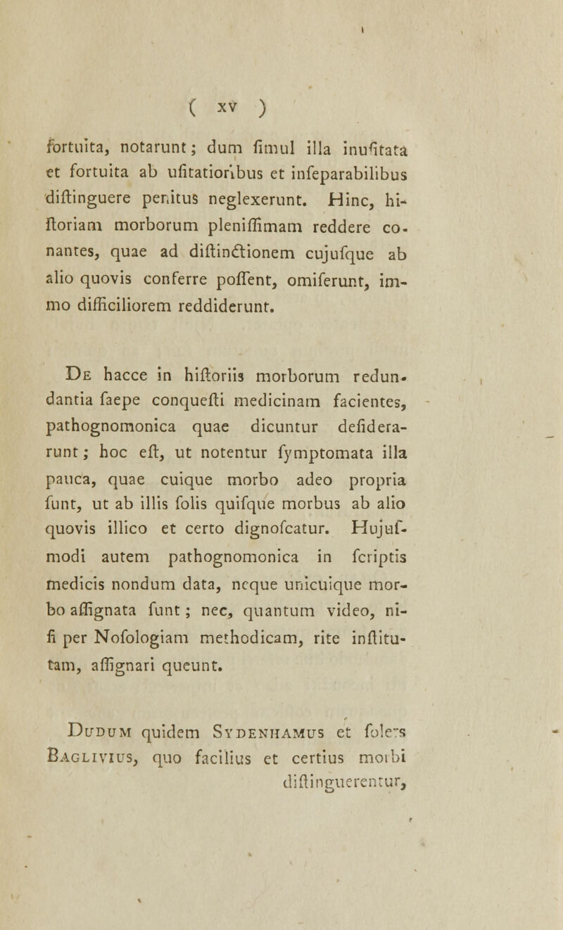 fbrtuita, notarunt; dum fimul illa inufitata et fortuita ab ufitatioribus et infeparabilibus diftinguere penitus neglexerunt. Hinc, hi- ftoriam morborum pleniflimam reddere co- nantes, quae ad diftinctionem cujufque ab alio quovis conferre poffent, omiferunt, im- mo difficiliorem reddiderunt. De hacce in hiftoriis morborum redun- dantia faepe conquefti medicinam facientes, pathognomonica quae dicuntur defidera- runt; hoc eft, ut notentur fymptomata illa pauca, quae cuique morbo adeo propria funt, ut ab illis folis quifque morbus ab alio quovis illico et certo dignofcatur. Hujuf- modi autem pathognomonica in fcriptis medicis nondum data, ncque unicuique mor- bo aftignata funt; nec, quantum video, ni- fi per Nofologiam methodicam, rite inftitu- tam, affignari queunt. Dudum quidem Sydenhamus et folers Baglivius, quo facilius et certius moibi diftinguerentur,