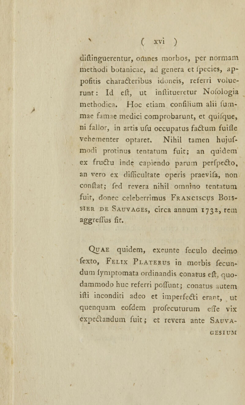 diftinguerentur, orhnes morbos, per normam methodi botanicae, ad genera et lpecies, ap- pofitis characteribus idoneis, referri volue- runt: Id eft, ut inftitueietur Noioiogia methodicn. Hoc etiam confilium alii fum- mae farme medici comprobarunt, et quiique, ni falior, in artis ufu occupatus fadtum fuifle vehementer optaret. Nihil tamen hujuf- modi protinus tentarum fuit; an quldem ex fruclu inde capiendo parum perfpecto, an vcro ex difficultate operis praevifa, non conftat; fed revera nihil omnino tentatum fuir, donec celcberrimus Franciscus Bois- sier de Sauvages, circa annum 1732, rem aggreffus lit. Quae quidem, excunte feculo decimo fexto, Felix Platebus in mcrbis fecun- dum fymptomata ordinandis conafus eft, quo- dammodo huc referri poffunt; conatus ^utem ifti inconditi adeo et imperfecli erant, ut quenquam eofdem profecuturum eiTe vix expectandum fuit; et revera ante Sauva- gesium