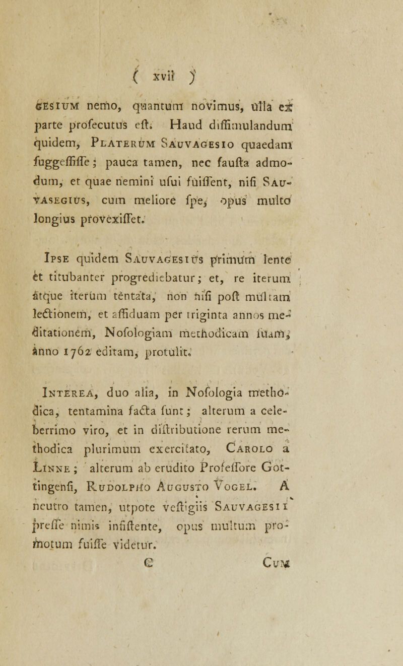 cesium nemo, quantum novimus, titla ei parte profecutus eft. Haud diffimulandum quidem, PlaterUm Sauvagesio quaedam fuggeffifle; pauca tamen, nec faufta admo- dum, et quae nemini ufui fuiflent, nifi Sau- vasegius, cum meliore fpe^ opus multo longius pfovexifTet. Ipse quidem Sauvagesius pfrimUm lente kt titubanter progrediebatur; et, re iterum atque iterUm tentata, non riifi poft mukam lectionem, et r.ffiduam per triginta annos me- «ditationem, Nofologiam methodicam iuam, inno 1762 editam, protulit. Interea, duo alia, in Nofoiogia roethd- dica, tentamina facta funt; alterum a cele- berrimo viro, et in diitvibutione rerum me- thodica plurimum exerciiato, Carolo a Linne ; alterum ab erudito Profeifore Got- tingenfi, Rudolpho Augusto Vogel. A neutro tamen, utpotc vcftigiis Sauvagesii prefTe nimii intiftente, opus multum pro- rhotum fuifle videtur. C Cvn