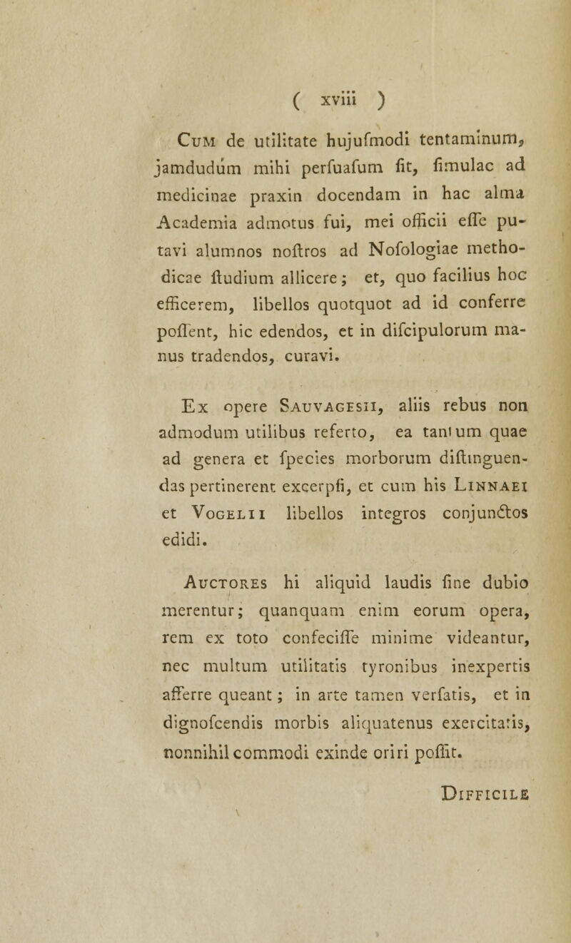 Cum de utilitate hujufmodi tentaminum, jamdudum mihi perfuafum fit, fimulac ad medicinae praxin docendam in hac alma Academia admotus fui, mei officii effe pu- tavi alumnos noftros ad Nofologiae metho- dicae itudium allicere; et, quo facilius hoc efficerem, libellos quotquot ad id conferre poflent, hic edendos, et in difcipulorum ma- nus tradendos, curavi. Ex opere Sauvagesii, aliis rebus non admodum utilibus referto, ea tanium quae ad genera et fpecies morborum diftinguen- das pertinerent excerpfi, et cum his Linnaei et Vogelii libellos integros conjundtos edidi. Auctores hi aliquid laudis fine dubio merentur; quanquam enim eorum opera, rem ex toto confeciffe minime videantur, nec multum utiiitatis tyronibus inexpertis afferre queant; in arte tamen verfatis, et in dignofcendis morbis aliquatenus exercitaris, nonnihilcommodi exinde oriri poffit. Difficile