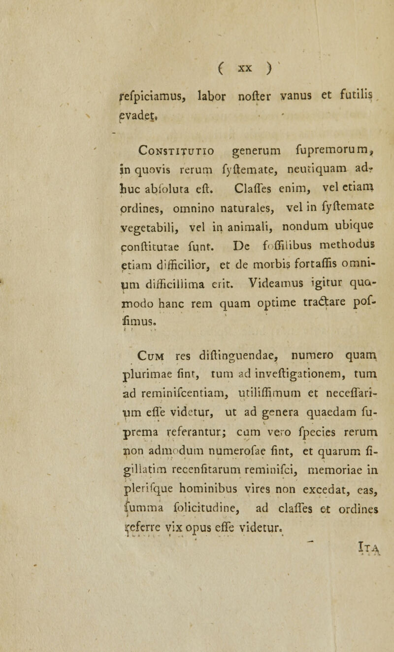 refpiciamus, labor nofter vanus et futilis evadet. Constitutio generum fupremorum, in quovis rerum fyftemate, neuriquam ad? huc ablolura eft. Clafles enim, vel etiam ordines, omnino naturales, vel in fyftemate vegetabili, vel in animali, nondum ubique conftitutae funt. De f« ffiiibus methodus etiam dimcilior, et de morbis fortaflis omni- p dimcillima erit. Videamus igitur qua- modo hanc rem quam optime tradtare pof- fimus. Cum res diftinguendae, numero quam plurimae finr, tum ad inveftigationem, tum ad reminifcentiam, utiliflimum et neceflari- lim efle viderur, ut ad genera quaedam fu- prema referantur; cum vero fpecies rerum rion admodum numerofae fint, et quarum fi- giliatim recenfitarum reminifci, memoriae in plerifque hominibus vires non excedat, eas, fumma folicitudine, ad clafles et ordines ^cferre vix opus efle videtur. Ita