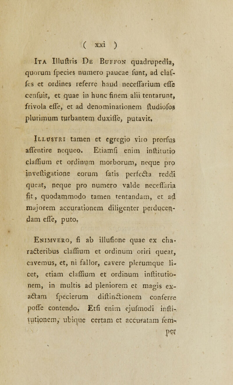 Ita Illuftris De Buffon quadrupedia, quorum fpecies numero paucae funt, ad claf- fcs et ordines referrq haud neceflarium eflc cenfuit, et quae in hunc finem alii tentarunr, frivola efle, et ad denominationem ftudiofos plurimum turbantem duxifle, putavit, Illustri tamen et egregio viio prorms aflentire ncqueo. Etiamfi enim inftitutio claflium et ordinum morborum, neque pro inveftigatione eorum fatis perfecta redcU queat, neque pro numero valde neceflaria fit, quodammodo tamen rentandam, et ad majorem accurationem diligenter perducer^- dam efle, puto. Enimvero, fi ab illufione quae ex cha- ra&eribus claflium et ordinum oriri queat, cavemus, et, ni fallor, cavere plcrumque li* cet, etiam claflium et ordinum inflitutio- nem, in multis ad pleniorem et magis ex- adtam fpecierum diftinclionem conferre pofle contendo. Etfi enim ejufmodi infti- nitjonem, ubique certam et accuratam fem- pejT