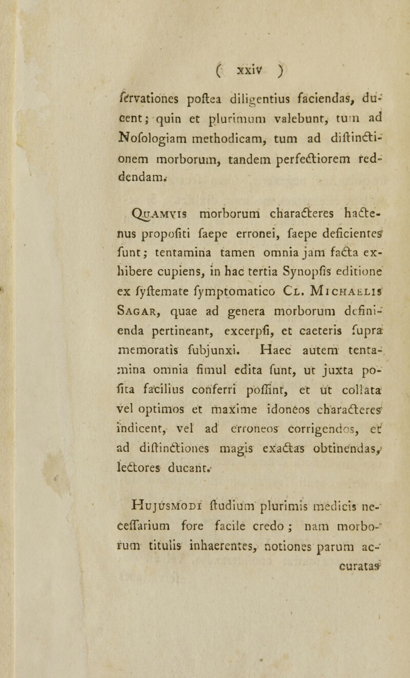 fcrvationes poftea dili^entius faciendas, du- eent; quin et plurimum valebunt, tun ad Nofologiam methodicam, tum ad diftincti- onem morborum, tandem perfectiorem red- dendam,- Quamyis morborum characteres hacte- nus propofiti faepe erronei, faepe defkientes funt; tentamina tamen omnia jam faclia ex- hibere cupiens, in hac tertia Synopfis editione ex fyftemate fymptomatico Cl. Michaelis Sagar, quae ad genera morborum deftni- enda pertineanr, excerpfi, et caeteris fupra memoratis fubjunxi. Haec autem tenta- mina omnia fimul cdita funt, ut juxta po- fita fatilius conferri pofiint, et ut collata vel optimos et maxime idonCos characteres indicent, vel ad erroneos corrigendos, et ad diftinttiones magis exadtas obtinendasy ledtores ducant.- Hujusmodi ftudium plurimis medicis ne-' ceflarium fore facile credo; nam morbo- rum titulis inhaerentes, notiones parum ac-' curatafr