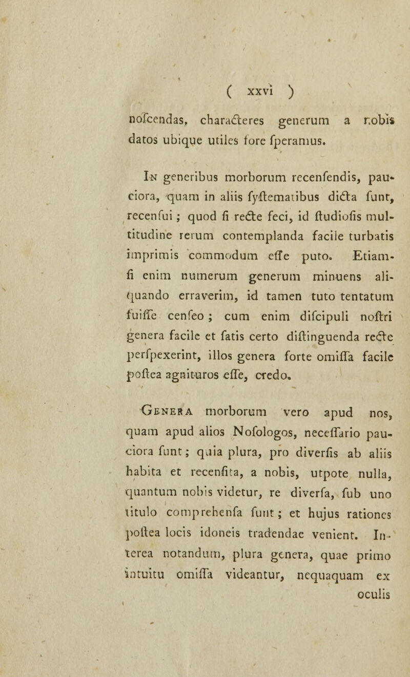 nofcendas, characteres generum a nobis datos ubique utiles fore fperanius. I*r generibus morborum recenfendis, pau- ciora, quam in aliis fyftemaiibus dicta funt, recenfui; quod fi redte feci, id ftudiofis mul- titudine rerum contemplanda facile turbatis imprimis commodum effe puto. Etiam- fi enim numerum generum minuens ali- quando erraverim, kl tamen tuto tentatum fuifTe cenfeo ; cum enim difcipuli noftri genera facile et fatis certo diftinguenda recle perfpexerint, illos genera forte omifla facile jpoftea agnituros efle, credo, Genera morborum vero apud nos, quam apud alios Nofologos, neceflario pau- ciorafunt; q.iia plura, pro diverfis ab aliis habita et recenfita, a nobis, utpote nulla, quantum nobis videtur, re diverfa, fub uno litulo comprehenfa funt; et hujus rationcs poftea locis idoneis tradendae venient. In- terea notandum, plura genera, quae primo intuitu omtfla videantur, nequaquam ex oculis