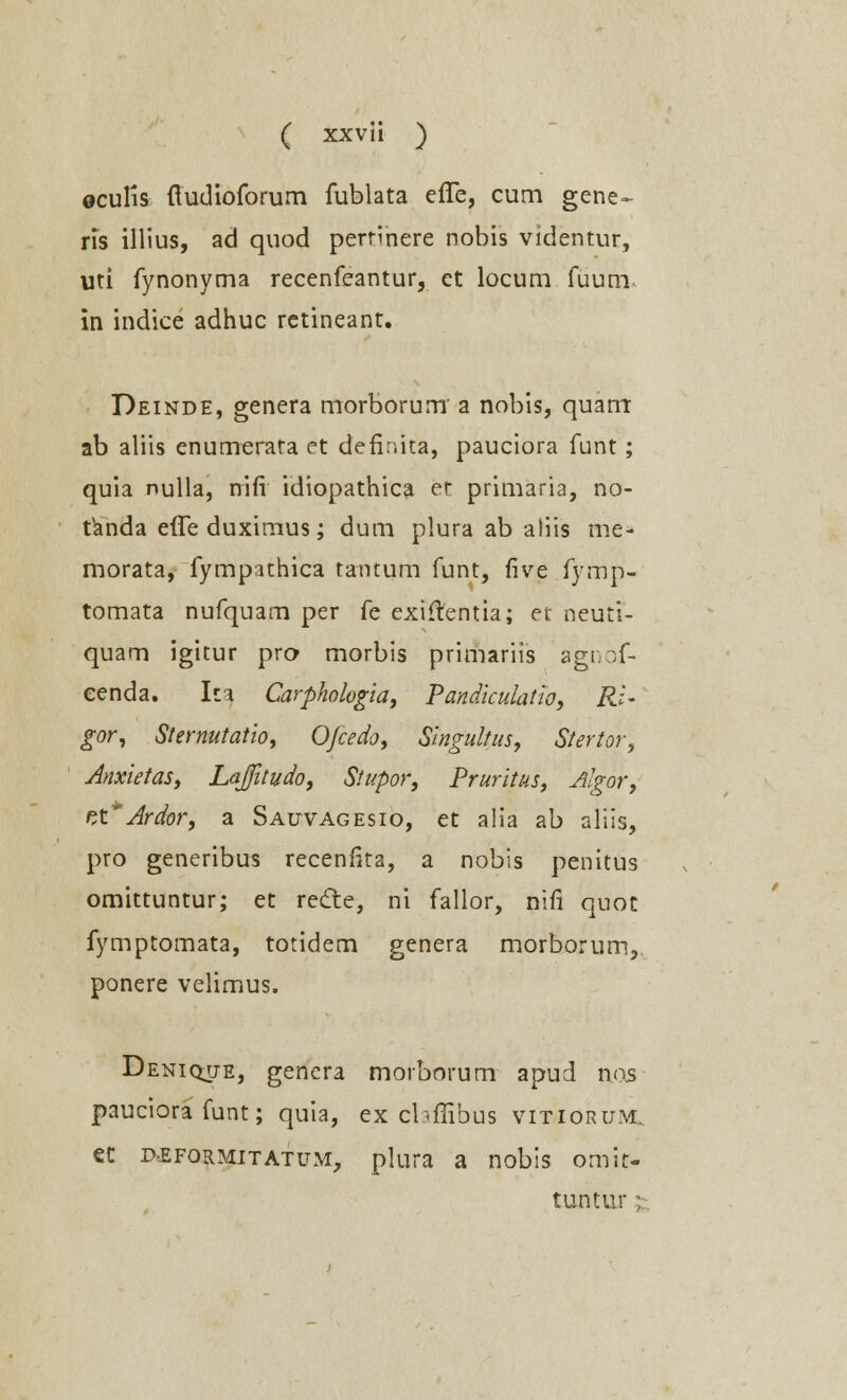 oculis ftudioforum fublata effe, cum gene- ris illius, ad quod perrinere nobis videntur, uti fynonyma recenfeantur, et locum fuum^ in indice adhuc retineant. Deinde, genera morborum' a nobis, quarrr ab aliis enumerata et defir.ita, pauciora funt; quia nulla, nifi idiopathica er primaria, no- tanda effe duximus; dum plura ab aliis me- morata, fympithica tantum funt, five fymp- tomata nufquam per fe exiftentia; et neuti- quam igitur pro morbis primariis agnof- cenda. Iti Carpholugia, Pandiculatio, Ri- gor, Sternutatio, OJcedo, Singultus, Stertor, Anxietas, Lajitudo, Stupor, Pruritus, Algor, rX* Ardor, a Satjvagesio, et alia ab aliis, pro generibus recenfita, a nobis penitus omittuntur; et rect.e, ni fallor, nifi quot fymptomata, totidem genera morborum, ponere velimus. Denique, genera morborum apud nos pauciora funt; quia, ex cbffibus vitiorum.. et peformitatum, plura a nobis omit- tuntur ;