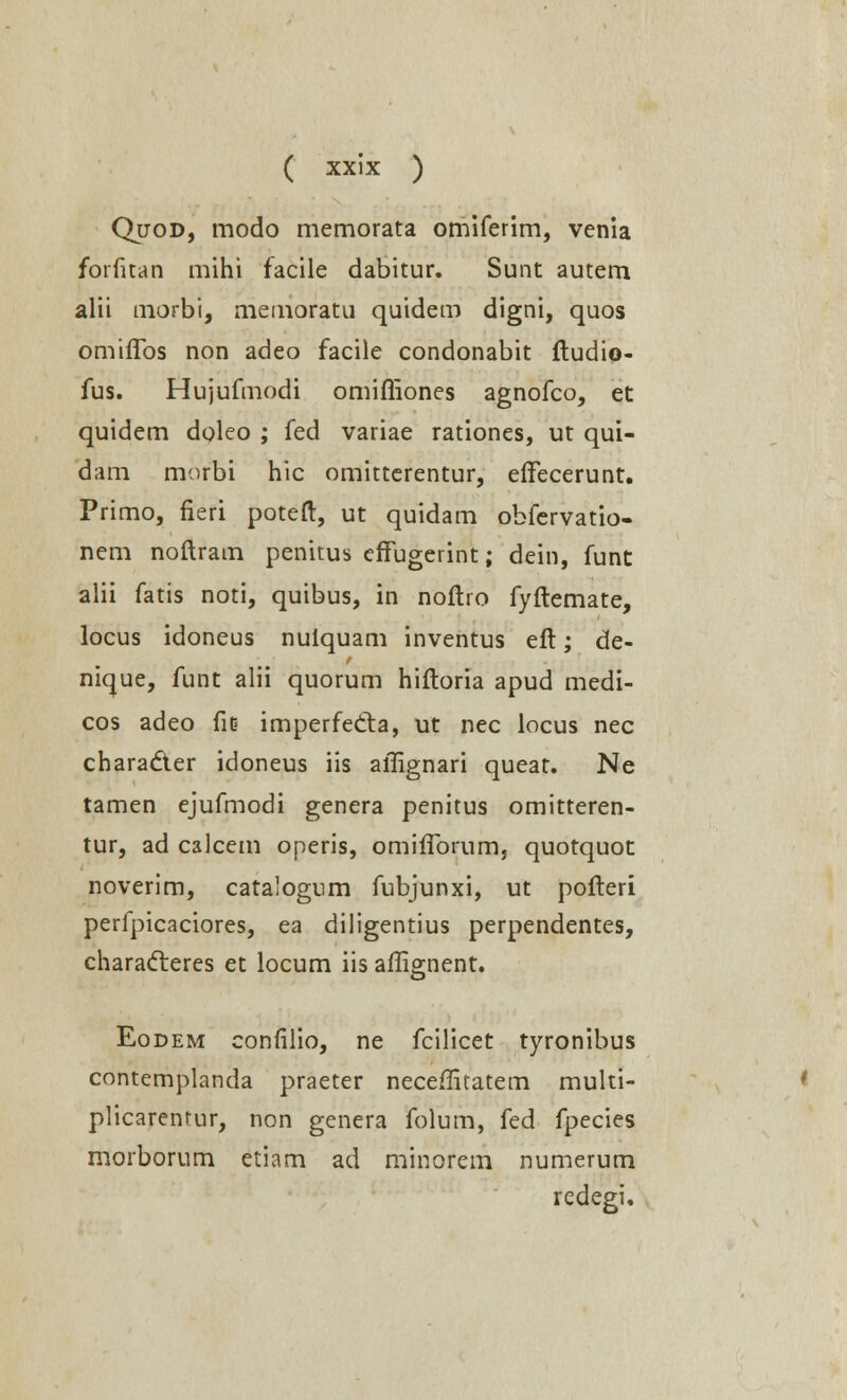 Quod, modo memorata omiferim, venia forfitan mihi facile dabitur. Sunt autem alii morbi, memoratu quidem digni, quos omiffos non adeo facile condonabit ftudio- fus. Hujufmodi omifliones agnofco, et quidem doleo ; fed variae rationes, ut qui- dam morbi hic omitterentur, effecerunt. Primo, fieri poteft, ut quidam obfervatio- nem noftram penitus effugerint; dein, funt alii fatis noti, quibus, in noftro fyftemate, locus idoneus nulquam inventus eft; de- nique, funt alii quorum hiftoria apud medi- cos adeo fit> imperfedta, ut nec locus nec charadter idoneus iis affignari queat. Ne tamen ejufmodi genera penitus omitteren- tur, ad calcem operis, omiflbrum, quotquot noverim, catalogum fubjunxi, ut pofteri perfpicaciores, ea diligentius perpendentes, characteres et locum iis aflignent. Eodem confilio, ne fcilicet tyronibus contemplanda praeter neceflitatem multi- plicarentur, non genera folum, fed fpecies morborum etiam ad minorem numerum redegi.