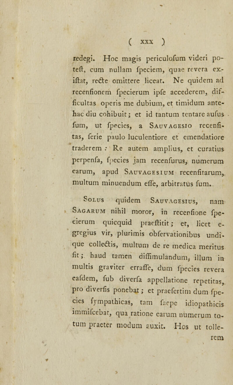 redegi. Hoc magis periculofum videri po- teft, cum nullam fpeciem, quae revera ex- iftat, recte omittere liceat. Ne quidem ad recenfionem fpecierum ipfe accederem, dif- ficultas operis me dubium, et timidum ante- hac diu cohibuit; et id tantum tentare aufus fum, ut fpecies, a Sauvagesio rccenfi- tas, ferie paulo luculentiore et emendatiore traderem : Re autem amplius, et curatius perpenfa, fpecies jam recenfurus, numerum earum, apud Sauvagesium recenfirarum, multum minuendum efle, arbitratus fum. Solus quidem Sauvagesius, nam Sagarum nihil moror, in recenfione fpe- eierum quicquid praeftitit; et, licet e- gregius vir, plurimis obfervationibus undi- que collecYis, multum de re medica meritus fit; haud tamen diffimulandum, illum in multis graviter erralTe, dum fpecies revera eafdem, fub diverfa appellatione repetitas, pro diverfis ponebat; et praefcrtim dum fpe- cies fympathicas, tam faepe idiopathicis immifcebat, qua ratione earum numerum to- tum praeter modum auxit* Hos ut tolle- rem