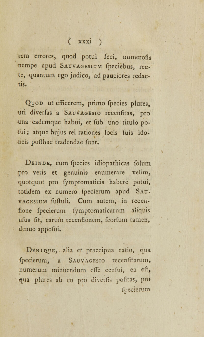 rem errores, quod potui feci, numerofis nempe apud Sauvagesium fpeciebus, rec- te, quantum egojudico, ad pauciores redac- tis. Quod ut efficerem, primo fpecies plures, uti diverfas a Sauvagesio recenfitas, pro una eademque habui, et fub uno titulo po- fui; atque hujus rei rationes locis fuis ido- neis pofthac tradendae funt. Deinde, cum fpecies idiopathicas folum pro veris et genuinis enumerare velim, quotquot pro fymptomaticis habere potui, totidem ex numero fpecierum apud Sau- vagesium fuftuli. Cum autem, in recen- fione fpecierum fymptomaticarum aliquis ufus fit, earum recenfionem, feorfum tamen, denuo appofui. Deniqjte, alia et praecipua ratio, qua fpecierum, a Sauvagesio recenfitarum, numerum minuendum effe cenfui, ea eft, qua plures ab eo pro diverfis pofitas, pro fpecierum