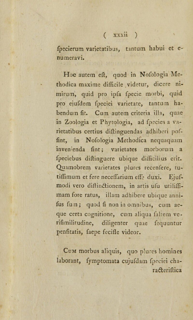 fpecierum varietatibus, tantum habui et e- numeravi. Hoc autem eft, quod in Nofologia Me- thodica maxime difficile videtur, dicere ni- mirum, quid pro ipfa fpecie morbi, quid pro ejufdem fpeciei varietate, tantum ha- bendum fic. Cum autem criteria illa, quae in Zoologia et Phytologia, ad fpecies a va- rietatibus certius diftinguendas adhiberi pof- lint, in Nofologia Methodica nequaquam invenienda fint; varietates morborum a fpeciebus diftinguere ubique difficilius erit. Quamobrem varietates plures recenfere, tu- tiffimum et fere neceffarium efl> duxi. Ejuf- modi vero diftindtionem, in artis ufu utiliffi- mam fore ratus, illam adhibere ubique anni- fus fum; quod ft non in omnibus, cum ae- que certa cognitione, cum aliqua falcem ve- rifimilitudine, diligenter quae fequuntur penfitatis, faepe fecifle videor. Cum morbus aliquis, quo plures homines laborant, fymptomata cujufdam fpeciei cha- racteriftica