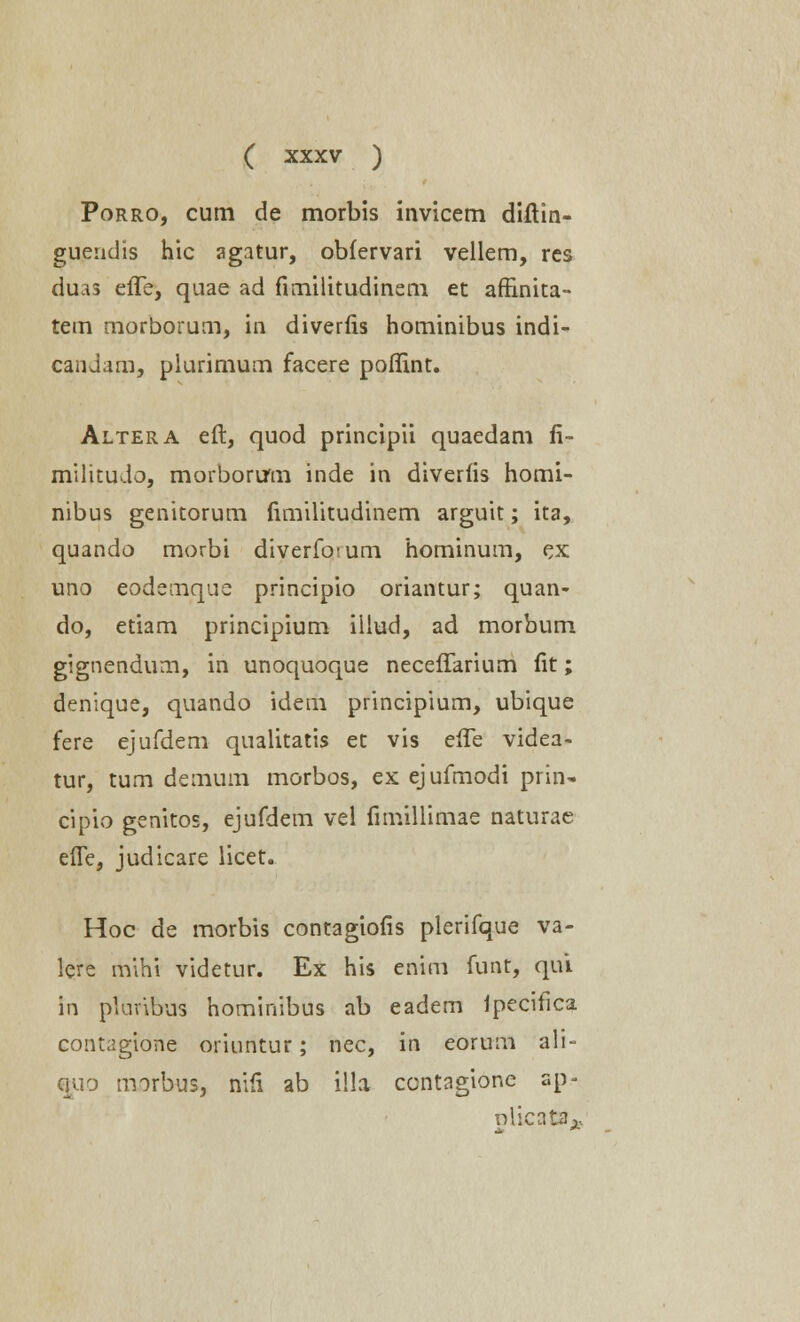 Porro, cum de morbis invicem diftin- gueudis hic agatur, obfervari vellem, res duas effe, quae ad frmilitudinem et affinita- tem morborum, in diverfis hominibus indi- candam, plurimum facere poflint. Altera eft, quod principii quaedam fi- militudo, morborum inde in diverfis homi- nibus genitorum fimilitudinem arguit; ita, quando morbi diverfo<um hominum, ex uno eodemque principio oriantur; quan- do, etiam principium illud, ad morbum gignendum, in unoquoque neceffarium fit; denique, quando idem principium, ubique fere ejufdem qualitatis et vis effe videa- tur, tum demum morbos, ex ejufmodi prin- cipio genitos, ejufdem vel fimillimae naturae effe, judicare licet. Hoc de morbis contagiofis plerifque va- lere mihi videtur. Ex his enim funt, qui in pluribus hominibus ab eadem ipecifica contagione oriuntur; nec, in eorum ali- quo morbus, nift ab i!la ccntagione r.p- oiicata..