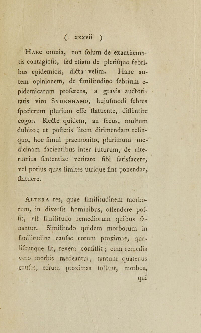 Haec omnia, non folum de exanthema- tis contagiofis, fed etiam de plerifque febri» bus epidemicis, dicta velim. Hanc au- tem opinionem, de fimilitudine febrium e- pidemicarum proferens, a gravis auctori- tatis viro Sydenhamo, hujufmodi febres fpecierum plurium effe Itatuente, diifentire cogor. Redte quidem, an fecus, multum dubito; et pofteris litem dirimendam relin- quo, hoc fimul praemonito, plurimum me- dicinam facientibus inter futurum, de alte- rutrius fententiae veritate fibi fatisfacere, vei potius quas limites utrique fint ponendae, ftatuere. Altera res, quae fimilitudinem morbo- rum, in diverfis hominibus, oftendere pof- fit, eft fimilitudo remediorum quibus fa- nantur. Similitudo quidem morborum in fimiiitudine caufae eorum proximae, qua- lifcunque fit, revera confiftit; cum remedia vero morbis medeantur, tantuni quatenus caufas, eorum proximas tojlanr, morbos, qui