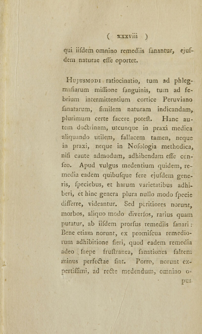 qui iifdem omnino remediis fanantur, ejuf- dem naturae efle oportet. Hujusmodi ratiocinatio, tum ad phleg- mafiarum miflione fanguinis, tum ad fe- brium intermittentium cortice Peruviano fanatarum, fimilem naturam indicandam, plurimum certe facere poteft. Hanc au- tem doctiinam, utcunque in praxi medica aliquando utilem, fallacem tamen, neque in praxi, neque in Nofologia methcdica, nifi caute admodum, adhibendam effe cen- feo. Apud vulgus medentium quidem, re- media eadem quibufque fere ejufdem gene- ris, fpeciebus, et harum varietatibus adhi- beri, et hinc genera plura nullo modo fpecie differre, videantur. Sed pcritiores norunt, morbos, aliquo modo diverfos, rarius quam putatur, ab iifdem prorfus remediis fanari: Bene etiam norunt, ex promifcua remedio- rum adhibitione fieri, quod eadem remedia adeo faepe fruftranea, fanationes faltenl minus perfectae fint. Porro, norunt cx- pertifiimi, ad recte medendum, omnino o- pus