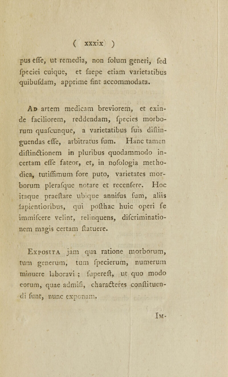 pus effe, ut remedia, non folum generi, fed fpeciei cuique, et faepe etiam varietatibus quibufdam, apprime lint accommodata. Ad artcm medicam breviorem, et exin- de faciliorem, reddendam, fpecies morbo- rum quafcunque, a varietatibus fuis diftin- guendas effe, arbitratus fum. Hanc tamen diftin&ionem in pluribus quodammodo in- certam effe fateor, et, in nofologia metho- dica, tutiflimum fore puto, varietates mor- borum plerafque notare et recenfere. Hoc itaque praeftare ub';que annifus fum, aliis iapientioribus, qui pofthac huic operi fe immifcere velint, relinquens, difcriminatio- nem magis certam (latuere. o Exposita jam qua ratione morborum, tum gencrum, tum fpecierum, numerum minuere laboravi ; fuperelt, ut quo modo eorum, quae admifi, characteres conflituen- di funt, nunc cxpcnam. Im-