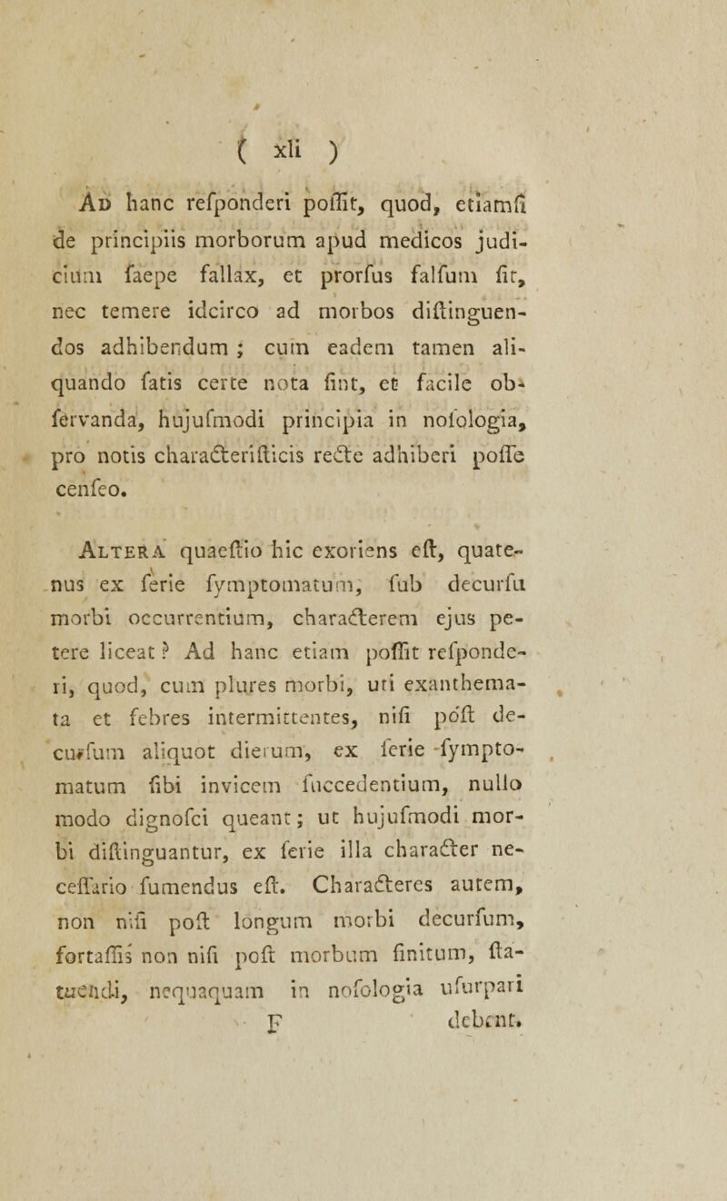 Ad hanc refponderi poffit, quod, etiamil de principiis morborum apud medicos judt- ciuin faepe fallax, et prorfus falfum fit, nec temere idcirco ad morbos diftinguen- dos adhibendum ; cum eadem tamen ali- quando fatis certe nota fint, et facile ob- fervanda, hujufmodi principia in noiologia, pro notis chara&erifticis recle adhiberi poffe cenfeo. AlteRA quaeftio hic exoriens eft, quate- nus ex ferie fymptomatum, fub decurfu morbi occurrentium, characterem ejus pe- tere liceat ? Ad hanc etiam pomt rcfponde- ri, quod, cuin plures morbi, uti exanthema- ta et febres intermittentes, nifi polt de- ciwfum aliquot dierunr, ex ferie -fympto- matum fibi invicem fuccedentium, nulio modo dignofci queant; ut hujufmodi mor- bi diftinguantur, ex ferie illa characrer ne- ceffario fumendus eft. Characteres aurem, non nifi poft longum morbi decurfum, fortaffis non nift poft morbum fmitum, fta- tucndi, nequaquam in nofologia ufurpan j? debcnt.