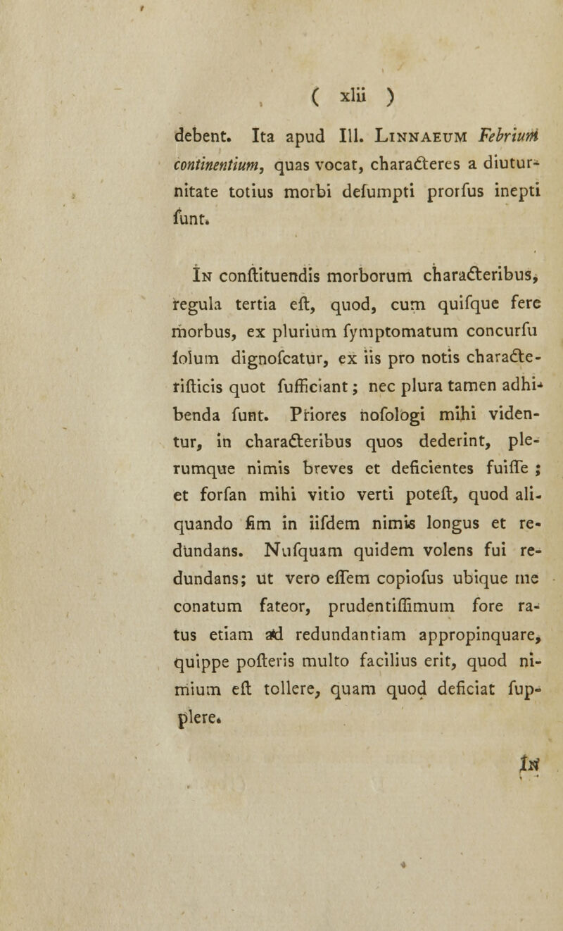 ( xlu ) debent. Ita apud 111. Linnaeum Febriurfi continentium, quas vocat, chara&eres a diutur- nitate totius morbi defumpti prorfus inepti funt. In conftituendis morborum characteribus, regula tertia eft, quod, cum quifque ferc rhorbus, ex plurium fymptomatum concurfu iolum dignofcatur, ex iis pro notis characte- rifticis quot fufficiant; nec plura tamen adhn benda funt. Priores nofologi mihi viden- tur, in characteribus quos dederint, ple- rumque nimis breves et deficientes fuifle ; et forfan mihi vitio verti poteft, quod ali- quando fim in iifdem nimis longus et re- dundans. Nufquam quidem volens fui re- dundans; ut vero elTem copiofus ubique me conatum fateor, prudentiffimum fore ra- tus etiam afcl redundantiam appropinquare, quippe pofteris multo facilius erit, quod ni- mium eft tollere, quam quod deficiat fup- plere» t*