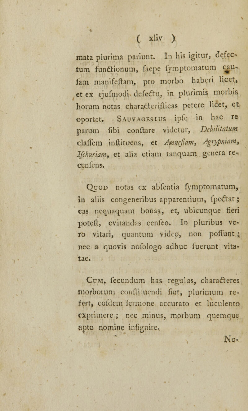 mata plurima pariunt. In his igitur, defec- tum funcYionum, faepe fymptomatum c^u- fam manifeftam, pro morbo haberi licet, et ex ejufmodi. defecfhi, in plurimis morbis horum notas charatlerifticas petere licet, et oportct. Sauv.agesius ipfc in hac re parum fibi conftare videtur, Debilitatum claflem inftituens, et Amnefam, Agrypniamy Jfchuriam, et alia etiam tanquam genera ce-. cenfens. Quod notas ex abfentia fymptomatum, in aliis congeneribus apparentium, fpectat; eas nequaquam bonas, et, ubicunque fieri poteft, evnandas cenfeo. Ir> pluribus vc- ro vitari, quantum vidco, non poffunt ; nec a quovis nofologo adhuc fuerunt vita- tae. Cum, fecundum has regulas, characleres morborum confthuendi fint, plurimum re- fert, eofdem fermone accurato et luculento exprimere ; nec minus, morbum quemque apta nomine infignire, No,-