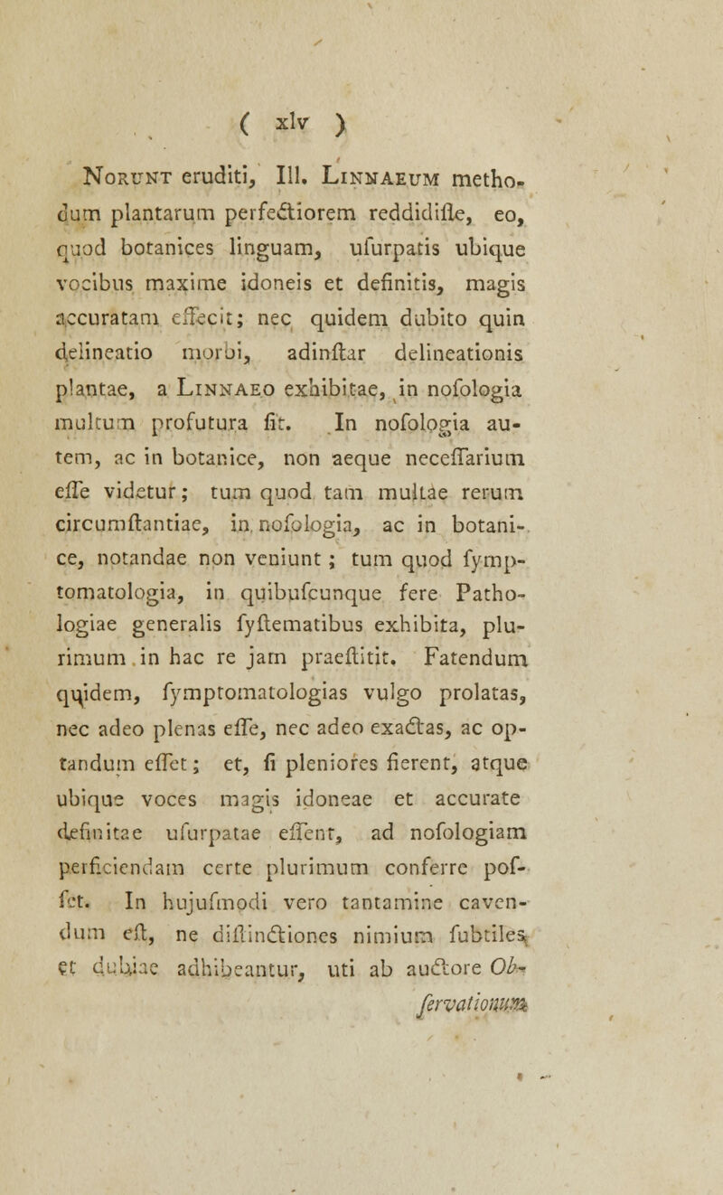 Norunt eruditi, 111. Linnaeum metho- cum plantarum perfectiorem reddidifle, eo, quod botanices linguam, ufurpatis ubique vocibus maxime idoneis et definitis, magis a.ccuratam eTecit; nec quidem dubito quin deiineatio morui, adinftar delineationis plantae, a Linnaeo exhibitae, in nofologia multum nrofutura fit. In nofolop-ia au- tem, ac in botanice, non aeque necefTarium efTe videtur; tum quod tam mukae rerum circumftantiae, in, nofologia, ac in botani- ce, notandae non veniunt; tum quod fymp- tomatologia, in quibufcunque fere Patho- logiae generalis fyftematibus exhibita, plu- rimum in hac re jarn praeftitit. Fatendum qu/idem, fymptomatologias vulgo prolatas, nec adeo plenas effe, nec adeo exadtas, ac op- tandum eiTet; et, fi pleniores fierent, atque ubique voces magis idoneae et accurate defmitae ufurpatae efTent, ad nofologiam perficiendam certe plurimum conferre pof- fct. In hujufmodi vero tantamine caven- dum eft, ne diilincYioncs nimium fubtile% et du.Uiae adhibeantur, uti ab auclore Ob- fervatiowtxtt