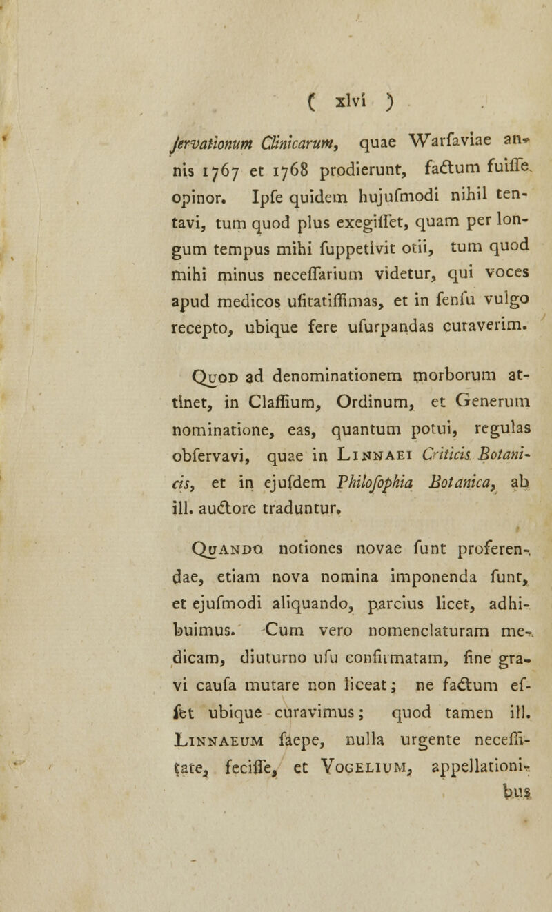 Jervationum Clinkarum, quae Warfaviae an» nis 1767 et 1768 prodierunt, fattum fuiffe. opinor. Ipfe quidem hujufmodi nihil ten- tavi, tum quod plus exegiiTet, quam per lon- gum tempus mihi fuppetivit otii, tum quod mihi minus necefTarium videtur, qui voces apud medicos uiitatiffimas, et in fenfu vuigo recepto, ubique fere ufurpandas curaverim. Quod ad denominationem morborum at- tinet, in Claffium, Ordinum, et Generum nominatione, eas, quantum potui, regulas obfervavi, quae in Linnaei Citicis Botani- cis, et in ejufdem Philofophia Botanica, ab ill. audtore traduntur. Quando notiones novae funt proferen- dae, etiam nova nomina imponenda funt, et ejufmodi aliquando, parcius licet, adhi- buimus. Cum vero nomenclaturam me-r. dicam, diuturno ufu conmmatam, fine gra- vi caufa mutare non liceat; ne fadtum ef- fet ubique curavimus; quod tamen ill. Linnaeum faepe, nulla urgente neceffi- tate^ fecifle, eC Vogelium, appellationi- bus