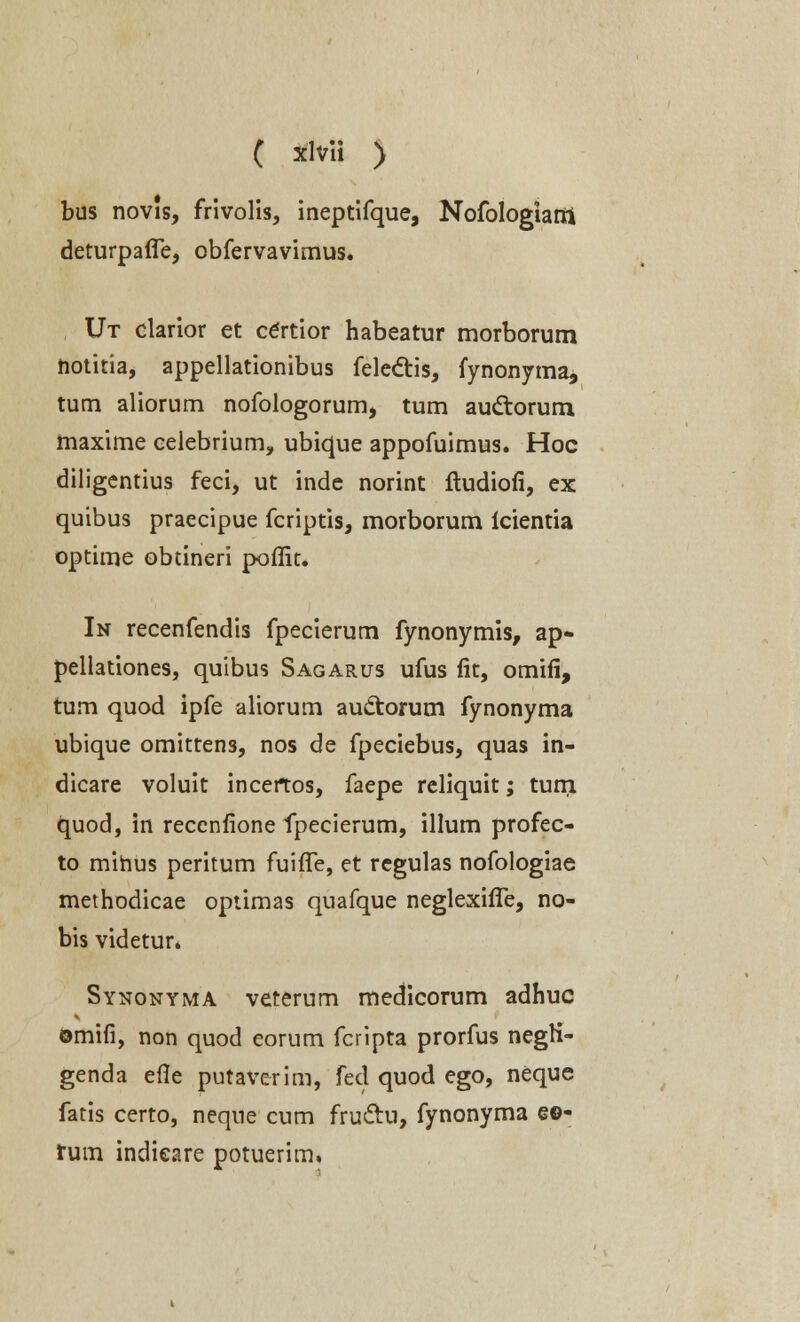 bus novis, frivolis, ineptifque, Nofologiarri deturpafTe, obfervavimus. Ut clarior et certior habeatur morborum notitia, appellationibus felectis, fynonyma, tum aliorum nofologorum, tum auctorum maxime celebrium, ubique appofuimus. Hoc diligentius feci, ut inde norint ftudiofi, ex quibus praecipue fcriptis, morborum icientia optime obtineri poffit. In recenfendis fpecierum fynonymis, ap- pellationes, quibus Sagarus ufus fit, omifi, tum quod ipfe aliorum auctorum fynonyma ubique omittens, nos de fpeciebus, quas in- dicare voluit incertos, faepe reliquit; turri quod, in reccnfione fpecierum, illum profec- to mihus peritum fuifTe, et regulas nofologiae methodicae optimas quafque neglexifie, no- bis videtur. Synonyma veterum medicorum adhuc omifi, non quod eorum fcripta prorfus negti- genda efle putaverim, fed quod ego, neque fatis certo, neqne cum fru&u, fynonyma e©- rum indieare potuerim,