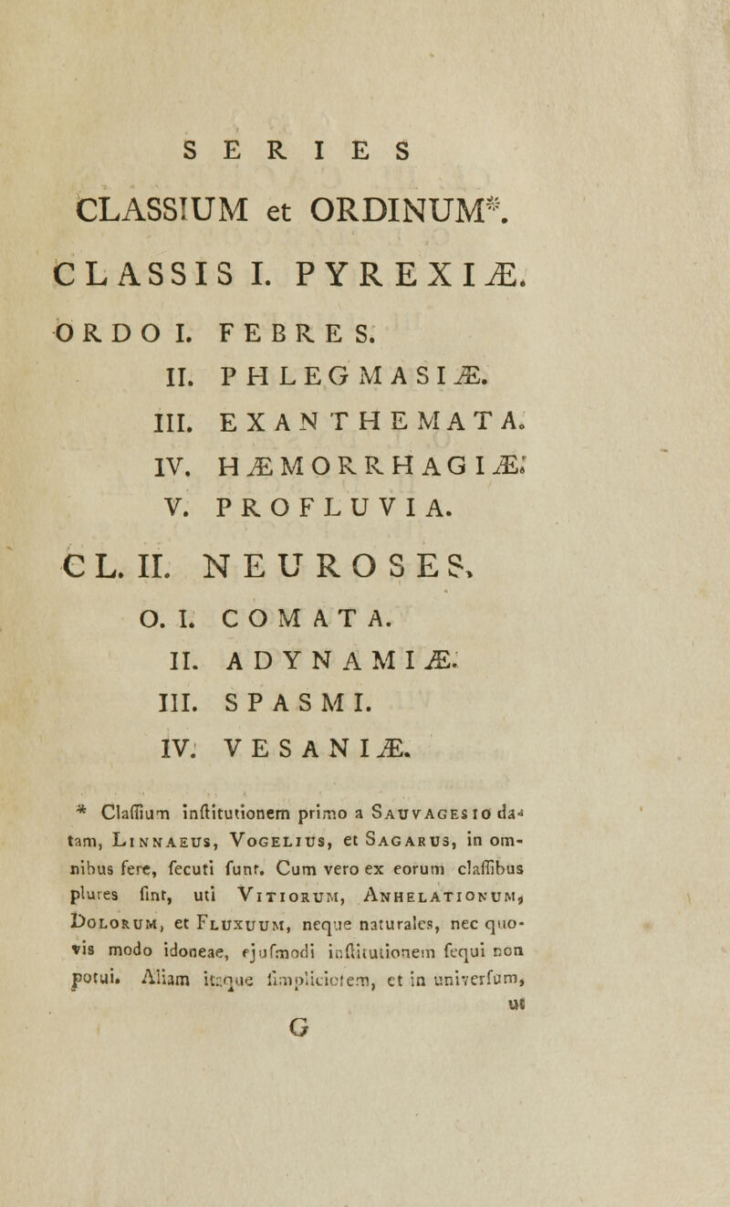 S E R I E S CLASSIUM et ORDINUM*. CLASSIS I. PYREXI^E. ORDOI. F E B R E S. II. PHLEGMASIM. III. EXANTHEMATA. IV. H^MORRHAGI^: V. P R O F L U V I A. C L. II. N E U R O S E & O. I. C O M A T A. II. A D Y N A M I JE. III. S P A S M I. IV. VESANLE. * Clafiium inftitutionem primo a Sauvagesio da» tam, LlNNAEUS, VoGELIUS, etSAGARUS, in om- nibus fere, fecuti funr. Cum vero ex eorum claffibus plures fint, uti Vitiorum, Anhelationum* Dolorum, et Fluxuum, neq.ie naturales, nec quo- fis modo idooeae, ejufmodi inftitutkmem fequi non potui. Aiam Uaque limplicicfem, et in univerfctm, ut G