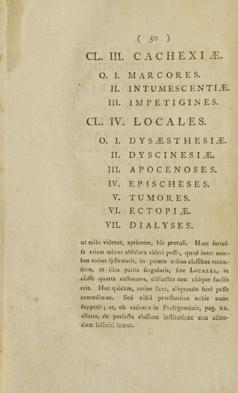 ( 5° ) CL. III. CACHEXIiE. O. I. M A R C O R E S. II. INTUMESCENTLE. III. IMPETIGINES. CL. IV. LOCALES. O. I. DYSi)STHESIiE. II. DYSCINESIiE. III. APOCENOSES. IV. EPISCHESES. V. T U M O R E S. VI. ECTOPLE. VII. D I A L Y S E S. ut mihi videtur, aptiorem, hic protuli. H.iec fortaf- fe etiam minus abfolu-a videri poffr, quod inter mor- bos totius fyfleTiatis, in primis tiibus cLffibus rccen- iitos, et ilias pa:t;s fingularis, five Lccales, in chAic quarta collocatos, ciitUnclio non i,bique facilis erit. Hoc quidem, rarius licer, aiiquando tteri pcfie ccncedimus. Scd pihil praeftar.tius nobis nunc fuppetir; et, ob ration-.s in Piolegomfnis, pag. xx. idlatjs, de perfecla cfaffium infljtuticne non zdmo- dain folliciii lutr.us.