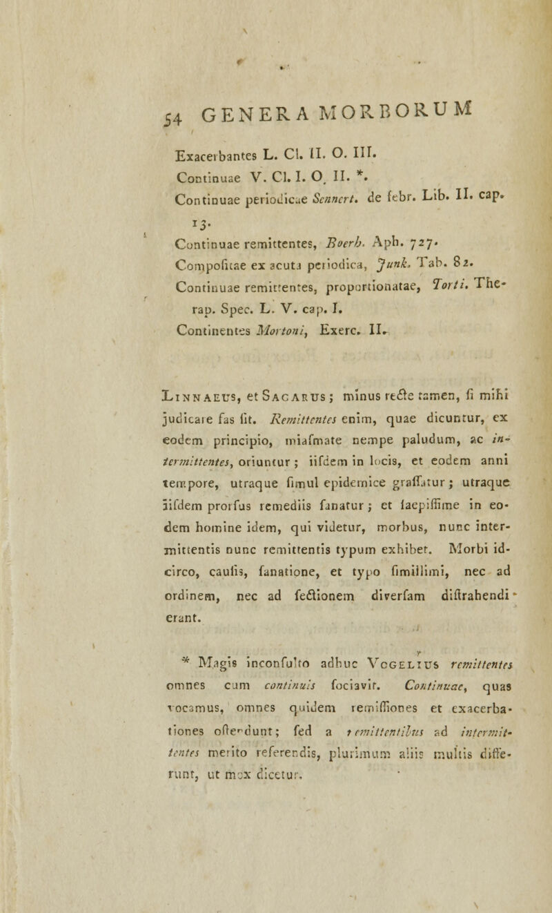 Exaceibantes L. Cl. II. O. III. Continuae V. Cl. I. O. II. *. Continuae periodicue Scnncrt. de febr. Lib. II. cap. Cuntinuae remittentes, Boerb. Aph. 727. Compofitae ex acutj petiodica, Junk. Tab. 82. Continuae remitrentes, proportionatae, Torti. The- rap. Spec. L. V. cap. I. Continentes Mortoni, Exerc. II. Linnaeus, et Sac arus ; rmnus rtcle rsmen, fi mihi judicaie fas iit. Remittcntcs enim, quae dicuntur, ex eodcm principio, miafmate nempe paludum, ac in- termittentes, oriuntur ; iifciem in locis, et eodem anni teir.pore, utraque fimul epidernice graffjtur; utraque lifdem protfus remediis fanatur; et laepifiime in eo- dem homine idem, qui viJetur, morbus, nur.c inter- inittentis nunc rcmittentis typum exhiber. Morbi id- circo, caulis, fanatione, et typo fimiilimi, nec ad ordinem, nec ad fecVionem diverfam difirahendi erant. * Magis inconfulto adbuc Vcgelius rcmittentes omnes cum continuis foci3vif. Continuac, quas voc3mus, omnes quiuem remifiiones et exacerba- tiones ofte^dunt; fed a t cmittcntilus r,d intcrmit- tentes merito referer.dis, plurimum aliis mullis difie- runt, ut mcx dicetur.