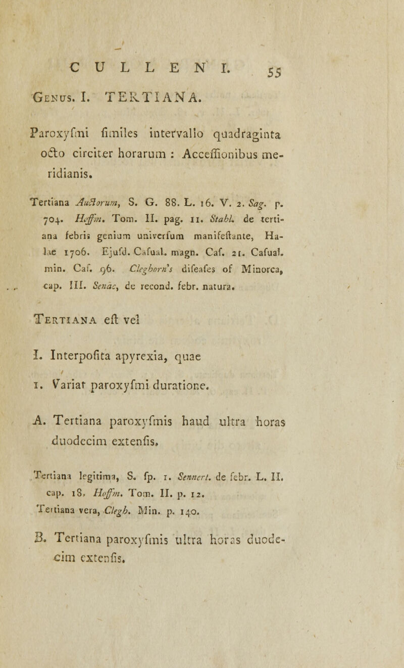 Genus. I. TEKTIANA. Paroxyfmt fimtles intervalio quadraginta o&o circiter horarum : Acceffionibus me- ridianis. Tertiana AuHorum, S. G. 88. L. 16. V. z. Sag. p. 704. Hffm. Tom. II. pag. 11. StabL de terti- ana febris geniam univcrfurn manifeftante, Ha- lie 1706. Ejufd. Cflfusl. magn. Caf. 2t. CafuaL min. Caf. 96. Clegborns difeafes of Minorca, cap. III. Senac, de recond. febr. natura. Tertiana eft vel L Interpofita apyrexia, quae 1. Variar paroxyfmi duratione. A. Tertiana paroxyfmis haud ultra horas duodecim extenfis. Tertiana Ifgitima, S. fp. 1. Senncrt. de febr. L. II. cai>. 18, Hffm. Tom. II. p. 12. Teitiana vera, Clegb. Min. p. 140. B. Tertiana paroxyfmis ultra horss duode- cim extenfis.