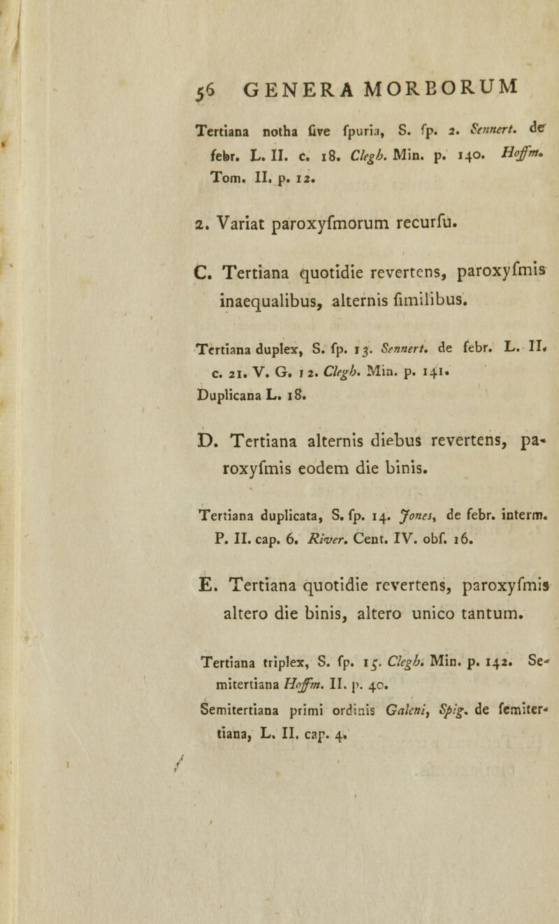 Tertiana notha five fpuria, S. fp. 2. Sennert. de febr. L. II. c. 18. Clegb. Min. p. 140. Hoffm. Tom. II. p. 12. 2. Variat paroxyfmorum recurfu. C. Tertiana quotidie revertcns, paroxyfmis inaequalibus, alternis fimilibus. Tcrtiana duplex, S. fp. 13. Srnnert. de febr. L. II. c. 31. V. G. 1 2. Clegb. Min. p. 141. Duplicana L. 18. D. Tertiana alternis diebus revertens, pa« roxyfmis eodem die binis. Tertiana duplicata, S. fp. 14. Jones^ de febr. interm. P. II. cap. 6. River. Cent. IV. obf. 16. E. Tertiana quotidie revertens, paroxyfmis altero die binis, altero unico tantum. Tertiana triplex, S. fp. 15. Clegb. Min. p. 142. Se- mitertiana Hoffm. II. p. 40. Semitertiana primi ordir.is Galcni, Sj>ig. de fcmiter- tiana, L. II. cap. 4.