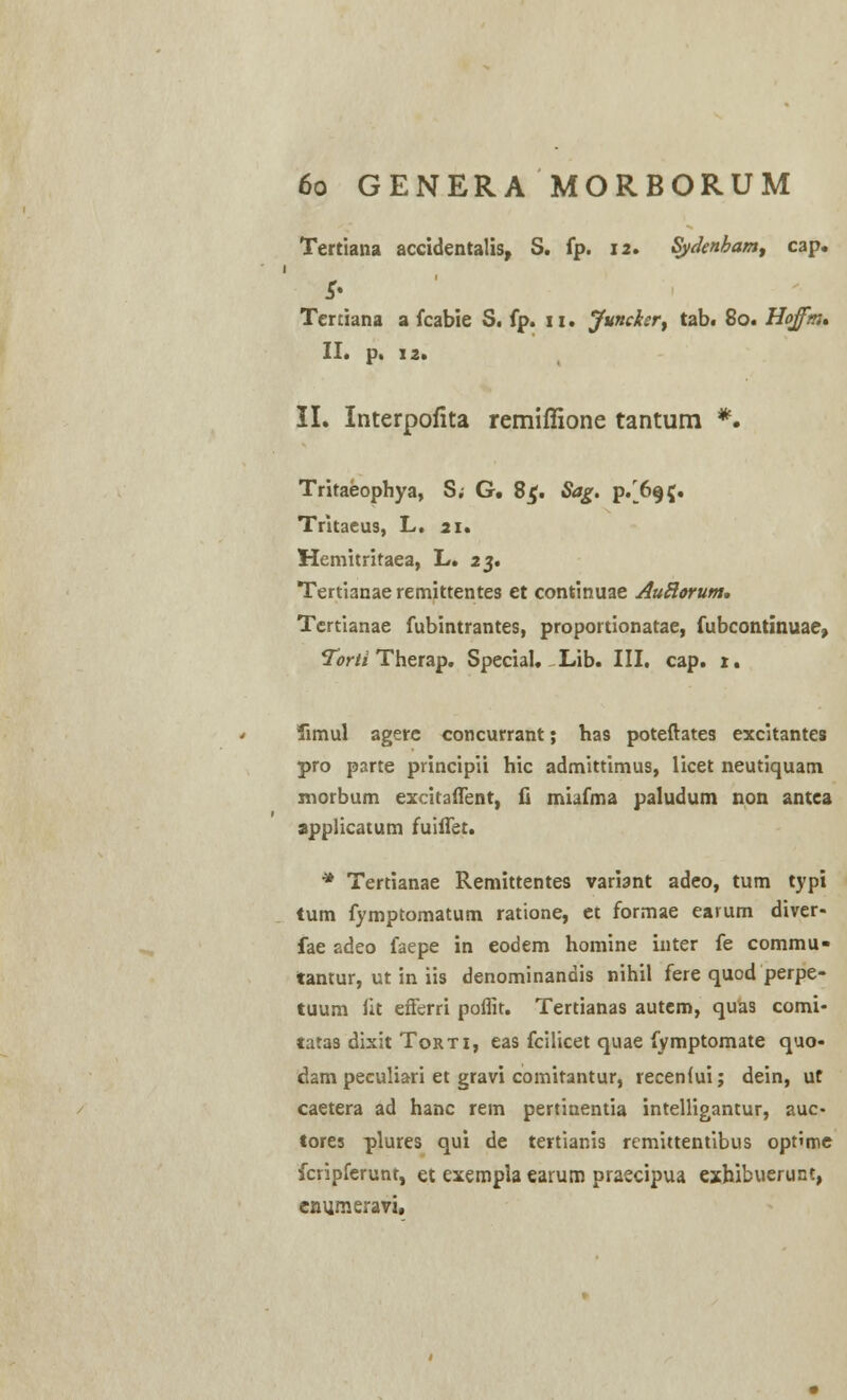 Tertiana accidentalis, S. fp. 12. Sydenbam^ cap. Tertiana a fcabie S. fp. 11. Juncksr, tab. 80. Hoffm* II. p. 12. II. Interpofita remiffione tantum *. Tritaeophya, S; G. 8$. Sag. p/695. Tritaeus, L. 21. Hemitritaea, L. 23. Tertianae remittentes et continuae AuHorum. Tertianae fubintrantes, proportionatae, fubcontinuae, Torti Therap. Special. Lib. III. cap. 1. fimul agere concurrant; has poteftates excitantes pro parte principii hic admittimus, licet neutiquam morbum excitaflent, fi miafma paludum non antca applicatum fuiflet. * Tertianae Remittentes variant adeo, tum typi tum fymptomatum ratione, et formae earum diver- fae adeo faepe in eodem homine inter fe commu» tantur, ut in iis denominandis nihil fere quod perpe- tuum iit efferri poflit. Tertianas autem, quas comi- tatas dixit Torti, eas fcilicet quae fymptomate quo- dam peculiari et gravi comitantur, recenfui; dein, ut caetera ad hanc rem pertinentia intelligantur, auc- tores plures qui de tertianis remittentibus optime fcripferunt, et exempla earum praecipua exhibuerunt, cnumeravi.