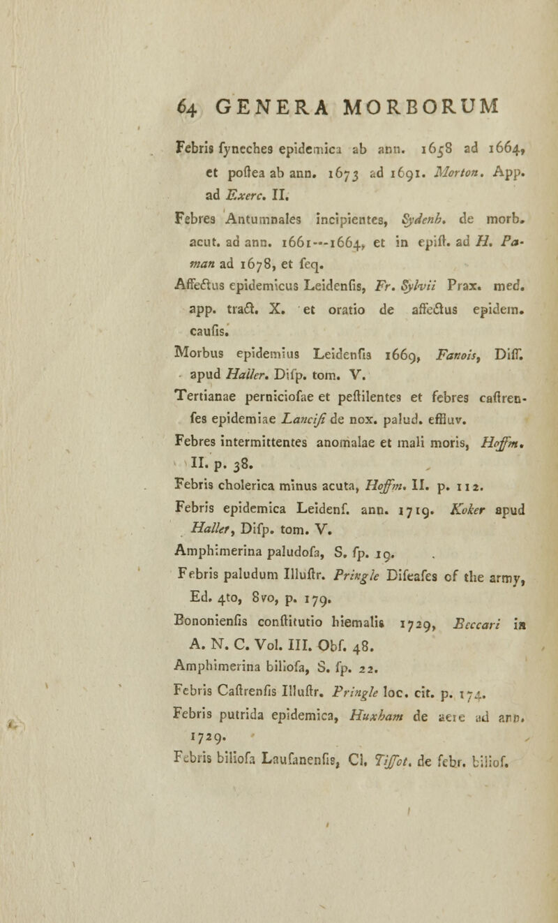 Febris fyneche3 epidemici ab ann. 1658 ad 1664, ct poftea ab ann. 1673 'A 1691. Morton. App. ad Exerc. II. Febres Antumnales incipientes, Sydenh. de morb. acut. ad ann. 1661—1664^ et in epift. ad H. Pa- man ad 1678, et feq. Affeclus epidemicus Leidenfis, Fr. Syfoii Prax. med. app. traft. X. et oratio de affeclus epidem. caufis. Morbus epidemius Leidenfis 1669, Fanois, Diff. apud Haikr. Difp. tom. V. Tertianae perniciofae et peftilentes et febres caflren- fes epidemiae Lanciji de nox. palud. effiuv. Febres intermittentes anomalae et mali moris, Hoffm, II. p. 38. Febris cholerica minus acuta, Hoffm. II. p. 112. Febris epidemica Leidenf. ann. 1719. Koker apud Halkty Difp. tom. V. Amphimerina paludofa, S. fp. 19. Febris paludum Illuftr. Pringle Difeafes of the army, Ed. 4to, 8ro, p. 179. Bononienfis confthutio hiemalis 1729, Eeccari ia A. N. C. Vol. III. Obf. 48. Amphimerina biliofa, S. fp. 22. Febris Caftrenfis Illuftr. Pringle Ioc. cit. p. 174.. Febris putrida epidemica, Huxham de aeie ud arin. 1729. Fcbris biliofa Laufanenfis, Ci, Tiffot. de febr. liiiof.