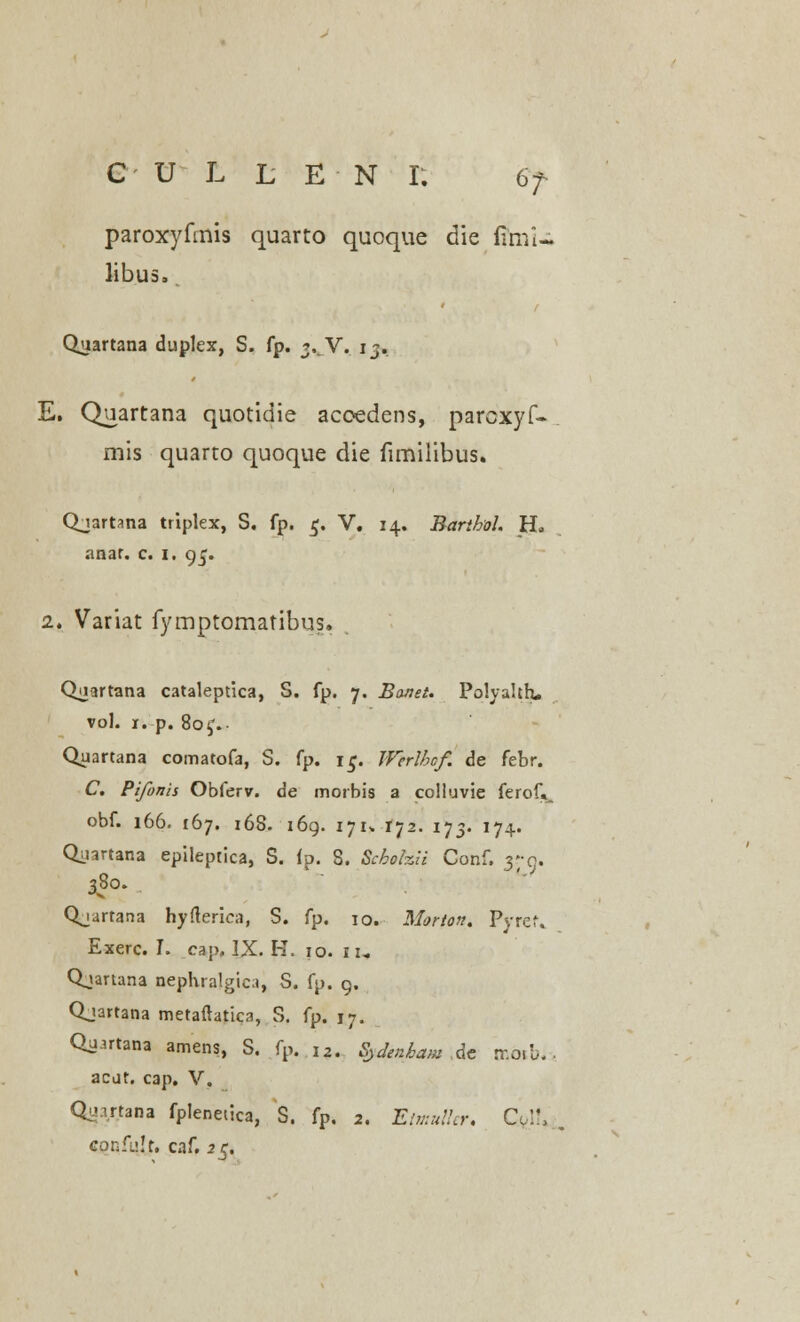 paroxyfmis quarto quoque die fimi- libus, Quartana duplex, S. fp. 3. V. ij. E. Quartana quotidie acoedens, parcxyf- mis quarto quoque die fimilibus. Qjartana triplex, S. fp. 5. V. 14. Barthol. H. anar. c. 1. 95. 2. Variat fymptomatibus. Qiiartana cataleptica, S. fp. 7. Bonet. Poiyahh. vol. 1. p. 80^. Quartana comatofa, S. fp. i£. IFerlbcf. de febr. C. Pifonis Obferv. de morbis a colluvie ferof«_ obf. 166. 167. 16S. 169. 171» 172. 173. 174. Qyartana epileptica, S. ip. 3. Schohii Gonf. yo. 380. Qjartana hyfterica, S. fp. 10. Marton. Pyrtf, Exerc. I. cap, IX. H. 10. it, Qjartana nephralgica, S. fp. 9. Qjartana metaftatica, S. fp. 17. Quutana amens, S. fp. l2. Sydenham ,de mbtb.> acut. cap. V. Qu.irtana fplenetica, S. fp. 2. Etmuller, Co.lt, confulr. caf. 25.