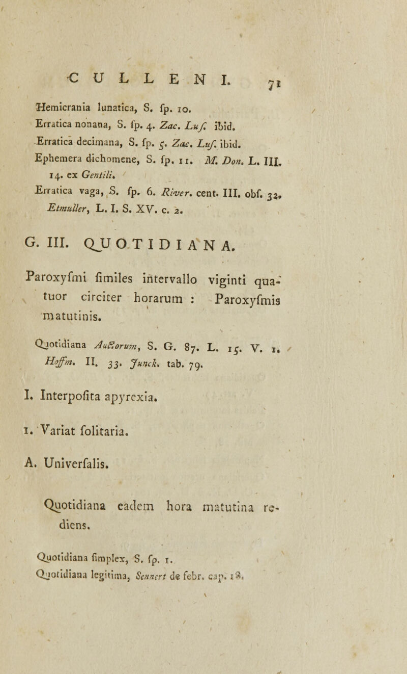 Hemicrania lunatica, S. fp. 10. Erratica nonana, S. fp. 4. Zac. Luf. i!)id. Erratica decimana, S. fp. c. Zac. Luf ibid. Ephemera dichomene, S. fp. n. M. Don. L. III. 14. ex Gentili. Erratica vaga, S. fp. 6. Riwr. cent. III. obf. 33, Etmuller, L. I. S. XV. c. 2. G. III. QJJOTIDIANA. Paroxyfmi limiles intervallo viginti qua- tuor circiter horarum : Paroxyfmis matutinis. Qjotidiana AuF.orum, S. G. 87. L. ic. V. 1. Hffm. II. ■$■$, JuncL tab. 79. I. Interpofita apyrcxia. 1. Variat folitaria. A. Univerfalis. Quotidiana eadem hora matutina rc- diens. Qyotidiana fimplex, S. fp. 1. Qjotidiana legitima, Sennert de febr. cap. s^,