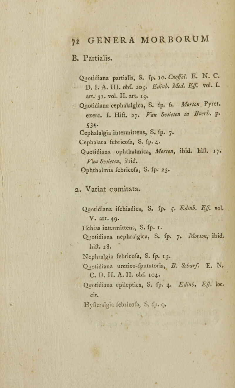 B. Partiaiis. Quotidiana partialis, S. fp. 10. Cnoffcl E. N. C. U. I. A. III. obf. 20;. Edinb. Med. EJf. vol. I. art. 31. vol. II. art. 19. Quotidiana cephalalgica, S. ip. 6. Mortott Pyret. cxerc. I. Hift. 27. Van Swieten in Boerh. p. S3+- Cephalalgia intermittens, S. fp. 7. Cephalaea febricofa, S. fp. 4. Quotidiana ophthalmica, Morton, ibid. hift. 17. Van Stvieten, ibid. Ophthalmia febricofa, S. fp. 23. 2. Variat comltata. Quotidiana ifchiadica, S. fp. £. Edinb. EJf. rol. V. art. 49. Ifchias inteimittens, S. fp. 1. Q^otidiana nephralgita, S. fp. 7. Morton, ibid. hift. 28. Nephralgia febricofa, S. fp. 13. Qjotidiana uretico-fputatoria, B. Sibarf. E. N, C. D. II. A. II. obf. 104. Quotidiana epileptica, S. fp. 4, Edinb. Ejj. loc. cir. Kyfteralgia febricofa, S. fp. 9.