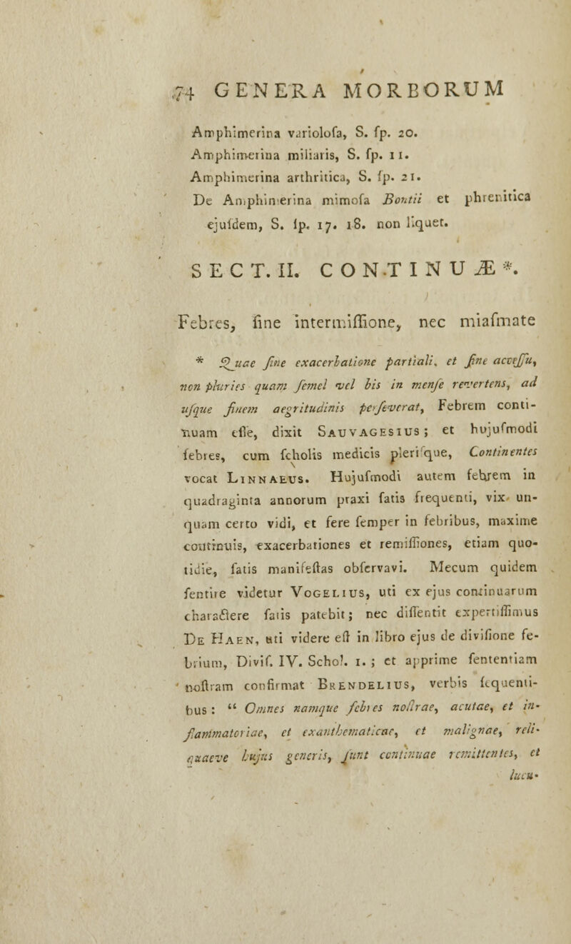 Amphlmerina variolofa, S. fp. 20. Amphimerina miiiaris, S. fp. II. Amphimcrina arthritica, S. fp. 21. De Aniphinerina mimofa Bontii et phrenitica ejufdem, S. lp. 17. 18. non Kquet. S E C T. II. C O N.T INU^*. Febres, fine intermiffione, nec miafmate * £l_uae Jine exacerlatione partiali* et fnt acctffu, ncn phiries quam femel i/el bis in mcnfe revertens, ad ufque fitiem aegritudinis poftverat, Febrem conti- •nuam effe, dixit Sauvagesius; et hujufmodi febres, cum fcholis medicis pieri que, Continentes vocat Linnaeus. Hujufmodi autem febjem in qtiadraginta annorum praxi fatis frequenti, vix un- quam certo vidi, et fere femper in febribus, muxime coutrnuis, exacerbationes et remiffiones, etiam quo- tiuie, fatis manifeftas obfervavi. Mecum quidem fentire videtur Vogei.ius, uti ex ejus conrinuarum charsclere faiis pattbit; nec diffentit expertiflimus De Haen, Hti videre eft in Jibro ejus de divifione fe- brium, Divif. IV. Scho?. 1. ; et a^prime fententiam ooflrarn confirmat Brendelius, verbis (tquemi- bus :  Omnes namquc fcbies nolhae, acutae, et in- fanimatciuie, ct exauthcmatlcac, et maVgnae, reli- cuaeve lufn gcncris, funt ccnwiuae rar.itlcntcs, ct luCU'