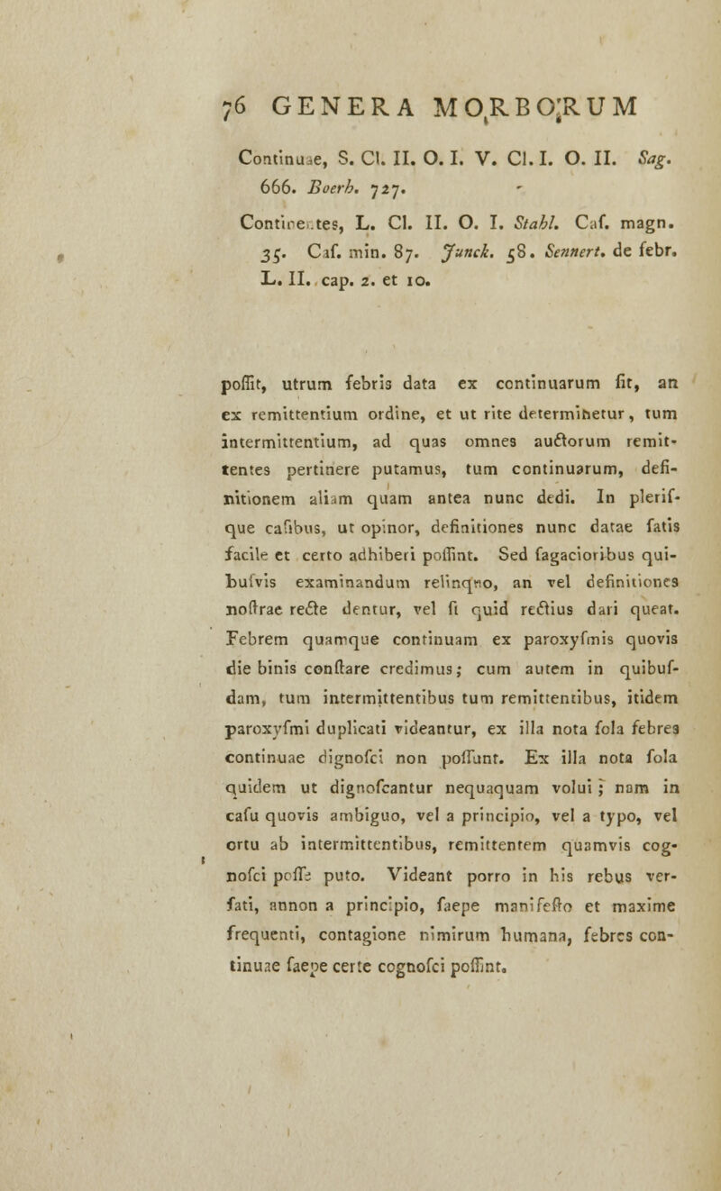 Continuae, S. Cl. II. O. I. V. C!. I. O. II. Sag. 666. Boerh. J2j. Contire.tes, L. CI. II. O. I. Stabl. Caf. magn. 35. Caf. min. 87. Junck. 58. Sennert. de febr. L. II. cap. 2. et 10. poflit, utrum febris data ex continuarum fit, an ex remittentium ordine, et ut rite determitietur, tum intermittentium, ad quas omnes au&orum remit- tentes pertinere putamus, tum continuarum, defi- nitionem aliam quam antea nunc dedi. In plerif- que cafibus, ut opinor, definitiones nunc datae fatis facile et certo adhiberi pofiint. Sed fagacioribus qui- bufvis examinandum reHnqno, an vel definitione9 noftrae recle dentur, vel fi quid reclius dari queat. Febrem quarrque continuam ex paroxyfmis quovis die binis confbre credimus; cum autem in quibuf- dam, tum intermittentibus tum remittentibus, itidem paroxyfmi duplicati videantur, ex illa nota fola febre3 continuae dignofci non poffunt. Ex illa nota fola quidem ut dignofcantur nequaquam volui ; nam in cafu quovis ambiguo, vel a principio, vel a typo, vel ortu ab intermittentibus, remittentem quamvis cog- nofci prfTi puto. Videant porro in his rebus ver- fati, annon a principio, faepe manifefto et maxime frequenti, contagione nimirum humana, febrcs con- tinuae faepe certe cognofci poflmt.